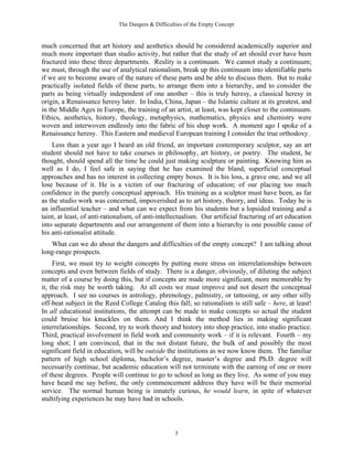 The Dangers & Difficulties of the Empty Concept
3
much concerned that art history and aesthetics should be considered academically superior and
much more important than studio activity, but rather that the study of art should ever have been
fractured into these three departments. Reality is a continuum. We cannot study a continuum;
we must, through the use of analytical rationalism, break up this continuum into identifiable parts
if we are to become aware of the nature of these parts and be able to discuss them. But to make
practically isolated fields of these parts, to arrange them into a hierarchy, and to consider the
parts as being virtually independent of one another – this is truly heresy, a classical heresy in
origin, a Renaissance heresy later. In India, China, Japan – the Islamic culture at its greatest, and
in the Middle Ages in Europe, the training of an artist, at least, was kept closer to the continuum.
Ethics, aesthetics, history, theology, metaphysics, mathematics, physics and chemistry were
woven and interwoven endlessly into the fabric of his shop work. A moment ago I spoke of a
Renaissance heresy. This Eastern and medieval European training I consider the true orthodoxy.
Less than a year ago I heard an old friend, an important contemporary sculptor, say an art
student should not have to take courses in philosophy, art history, or poetry. The student, he
thought, should spend all the time he could just making sculpture or painting. Knowing him as
well as I do, I feel safe in saying that he has examined the bland, superficial conceptual
approaches and has no interest in collecting empty boxes. It is his loss, a grave one, and we all
lose because of it. He is a victim of our fracturing of education; of our placing too much
confidence in the purely conceptual approach. His training as a sculptor must have been, as far
as the studio work was concerned, impoverished as to art history, theory, and ideas. Today he is
an influential teacher – and what can we expect from his students but a lopsided training and a
taint, at least, of anti-rationalism, of anti-intellectualism. Our artificial fracturing of art education
into separate departments and our arrangement of them into a hierarchy is one possible cause of
his anti-rationalist attitude.
What can we do about the dangers and difficulties of the empty concept? I am talking about
long-range prospects.
First, we must try to weight concepts by putting more stress on interrelationships between
concepts and even between fields of study. There is a danger, obviously, of diluting the subject
matter of a course by doing this, but if concepts are made more significant, more memorable by
it, the risk may be worth taking. At all costs we must improve and not desert the conceptual
approach. I see no courses in astrology, phrenology, palmistry, or tattooing, or any other silly
off-beat subject in the Reed College Catalog this fall; so rationalism is still safe – here, at least!
In all educational institutions, the attempt can be made to make concepts so actual the student
could bruise his knuckles on them. And I think the method lies in making significant
interrelationships. Second, try to work theory and history into shop practice, into studio practice.
Third, practical involvement in field work and community work – if it is relevant. Fourth – my
long shot; I am convinced, that in the not distant future, the bulk of and possibly the most
significant field in education, will be outside the institutions as we now know them. The familiar
pattern of high school diploma, bachelor’s degree, master’s degree and Ph.D. degree will
necessarily continue, but academic education will not terminate with the earning of one or more
of these degrees. People will continue to go to school as long as they live. As some of you may
have heard me say before, the only commencement address they have will be their memorial
service. The normal human being is innately curious, he would learn, in spite of whatever
stultifying experiences he may have had in schools.
 