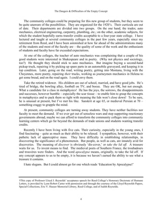 The Dangers & Difficulties of the Empty Concept
4
The community colleges could be preparing for this new group of students, but they seem to
be quite unaware of the possibilities. They are organized for the 1920’s. Their curricula are out
of date. Their departments are divided into two groups. On the one hand, the trades; auto
mechanics, electrical engineering, carpentry, plumbing, etc.; on the other, academic subjects, for
which the student hopefully earns transfer credits acceptable to a four-year state college. I have
lectured and taught at several community colleges in the past few years, especially since my
retirement from Reed, and I have been astonished at how far ahead of the administrations many
of the students and most of the faculty are – the quality of some of the work and the enthusiasm
of students and faculty have far exceeded expectations.
At one of the colleges, the teacher of auto mechanics was complaining that a couple of his
good students were interested in Shakespeare and in poetry. (Why not physics and sociology,
too?) He thought they should stick to auto mechanics. But imagine buying a second-hand
pickup truck, repairing it by picking up spare parts in an automobile graveyard, and keeping it in
top condition. Later, going on the road, writing poetry, getting into Montana, living with the
Cheyennes, more poetry, repairing their trucks, working as journeymen mechanics in Helena to
get some bread, and on the road again. I could envy them.
Take the retired widower. His children are out of school, married, and have good jobs. He’s
tired of bridge, the bowling alley, football on TV, and booze. They are OK, but not enough.
What a candidate for a class in metaphysics! He has the joys, the sorrows, the disappointments
and successes, however humble – especially the scar tissue – to enable him to grasp the concepts
in metaphysics and to pack them so tight with meaning the lids won’t close down! To be sure,
he is unusual at present, but I’ve met his like. Sanskrit at age 65, or medieval Persian at 70 –
something craggy to grapple the mind.
At present, community colleges are turning away students. They have neither facilities nor
faculty to meet the demand. If we ever get out of senseless wars and stop supporting reactionary
governments abroad, maybe we can afford to transform the community colleges into community
learning centers which go far beyond the demands of trade unions and students wanting transfer
credits.
Recently I have been living with five cats. Their curiosity, especially in the young ones, I
find fascinating – quite as much as their ability to be relaxed. I sympathize, however, with their
pathetic lack of apperceptive mass. They have difficulty in establishing relationships, in
discovering the significance of a phenomenon. But people, as well as cats, are innately avid for
discoveries. The meaning of discover is obviously ‘dis-cover,’ or take the lid off. A treasure
waits for us. To invent means to find. The medieval poets of Southern France, the troubadours
and trouvères were finders. And the word apocalypse means, originally, to take the lid off. If
any concept appears to us to be empty, it is because we haven’t earned the ability to see what a
treasure it contains.
I hate slogans. But I could almost go for one which reads ‘Education by Apocalypse!’
†This copy of Professor Lloyd J. Reynolds’ acceptance speech for Reed College’s Honorary Doctorate of Humane
Letters, is provided by Lynn Robert Carter with permission and through the courtesy of the Lloyd Reynolds Papers,
Special Collections, Eric V. Hauser Memorial Library, Reed College, and of Judith Reynolds.
 