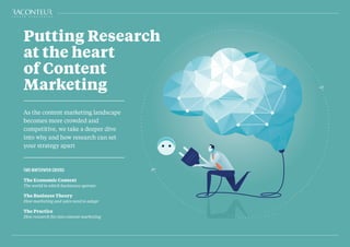 As the content marketing landscape
becomes more crowded and
competitive, we take a deeper dive
into why and how research can set
your strategy apart
THIS WHITEPAPER COVERS:
The Economic Context
The world in which businesses operate
The Business Theory
How marketing and sales need to adapt
The Practice
How research fits into content marketing
Putting Research
at the heart
of Content
Marketing
 