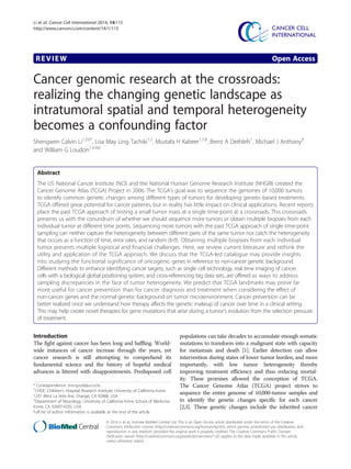 Li et al. Cancer Cell International 2014, 14:115 
http://www.cancerci.com/content/14/1/115 
REVIEW Open Access 
Cancer genomic research at the crossroads: 
realizing the changing genetic landscape as 
intratumoral spatial and temporal heterogeneity 
becomes a confounding factor 
Shengwen Calvin Li1,5,6*, Lisa May Ling Tachiki1,2, Mustafa H Kabeer1,7,8, Brent A Dethlefs1, Michael J Anthony9 
and William G Loudon1,3,4,6 
Abstract 
The US National Cancer Institute (NCI) and the National Human Genome Research Institute (NHGRI) created the 
Cancer Genome Atlas (TCGA) Project in 2006. The TCGA’s goal was to sequence the genomes of 10,000 tumors 
to identify common genetic changes among different types of tumors for developing genetic-based treatments. 
TCGA offered great potential for cancer patients, but in reality has little impact on clinical applications. Recent reports 
place the past TCGA approach of testing a small tumor mass at a single time-point at a crossroads. This crossroads 
presents us with the conundrum of whether we should sequence more tumors or obtain multiple biopsies from each 
individual tumor at different time points. Sequencing more tumors with the past TCGA approach of single time-point 
sampling can neither capture the heterogeneity between different parts of the same tumor nor catch the heterogeneity 
that occurs as a function of time, error rates, and random drift. Obtaining multiple biopsies from each individual 
tumor presents multiple logistical and financial challenges. Here, we review current literature and rethink the 
utility and application of the TCGA approach. We discuss that the TCGA-led catalogue may provide insights 
into studying the functional significance of oncogenic genes in reference to non-cancer genetic background. 
Different methods to enhance identifying cancer targets, such as single cell technology, real time imaging of cancer 
cells with a biological global positioning system, and cross-referencing big data sets, are offered as ways to address 
sampling discrepancies in the face of tumor heterogeneity. We predict that TCGA landmarks may prove far 
more useful for cancer prevention than for cancer diagnosis and treatment when considering the effect of 
non-cancer genes and the normal genetic background on tumor microenvironment. Cancer prevention can be 
better realized once we understand how therapy affects the genetic makeup of cancer over time in a clinical setting. 
This may help create novel therapies for gene mutations that arise during a tumor’s evolution from the selection pressure 
of treatment. 
Introduction 
The fight against cancer has been long and baffling. World-wide 
instances of cancer increase through the years, yet 
cancer research is still attempting to comprehend its 
fundamental science and the history of hopeful medical 
advances is littered with disappointments. Predisposed cell 
populations can take decades to accumulate enough somatic 
mutations to transform into a malignant state with capacity 
for metastasis and death [1]. Earlier detection can allow 
intervention during states of lower tumor burden, and more 
importantly, with low tumor heterogeneity thereby 
improving treatment efficiency and thus reducing mortal-ity. 
These promises allowed the conception of TCGA. 
The Cancer Genome Atlas (TCGA) project strives to 
sequence the entire genome of 10,000-tumor samples and 
to identify the genetic changes specific for each cancer 
[2,3]. These genetic changes include the inherited cancer 
* Correspondence: shengwel@uci.edu 
1CHOC Children’s Hospital Research Institute, University of California Irvine, 
1201 West La Veta Ave, Orange, CA 92868, USA 
5Department of Neurology, University of California Irvine School of Medicine, 
Irvine, CA 92697-4292, USA 
Full list of author information is available at the end of the article 
© 2014 Li et al.; licensee BioMed Central Ltd. This is an Open Access article distributed under the terms of the Creative 
Commons Attribution License (http://creativecommons.org/licenses/by/4.0), which permits unrestricted use, distribution, and 
reproduction in any medium, provided the original work is properly credited. The Creative Commons Public Domain 
Dedication waiver (http://creativecommons.org/publicdomain/zero/1.0/) applies to the data made available in this article, 
unless otherwise stated. 
 
