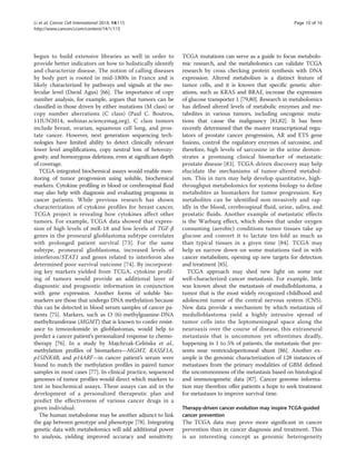 Li et al. Cancer Cell International 2014, 14:115 Page 10 of 16 
http://www.cancerci.com/content/14/1/115 
begun to build extensive libraries as well in order to 
provide better indicators on how to holistically identify 
and characterize disease. The notion of calling diseases 
by body part is rooted in mid-1800s in France and is 
likely characterized by pathways and signals at the mo-lecular 
level (David Agus) [66]. The importance of copy 
number analysis, for example, argues that tumors can be 
classified in those driven by either mutations (M class) or 
copy number aberrations (C class) (Paul C. Boutros, 
11JUN2014, webinar.sciencemag.org). C class tumors 
include breast, ovarian, squamous cell lung, and pros-tate 
cancer. However, next generation sequencing tech-nologies 
have limited ability to detect clinically relevant 
lower level amplifications, copy neutral loss of heterozy-gosity, 
and homozygous deletions, even at significant depth 
of coverage. 
TCGA-integrated biochemical assays would enable mon-itoring 
of tumor progression using soluble, biochemical 
markers. Cytokine profiling in blood or cerebrospinal fluid 
may also help with diagnosis and evaluating prognosis in 
cancer patients. While previous research has shown 
characterization of cytokine profiles for breast cancer, 
TCGA project is revealing how cytokines affect other 
tumors. For example, TCGA data showed that expres-sion 
of high levels of miR-18 and low levels of TGF-β 
genes in the proneural glioblastoma subtype correlates 
with prolonged patient survival [73]. For the same 
subtype, proneural glioblastoma, increased levels of 
interferon/STAT1 and genes related to interferon also 
determined poor survival outcome [74]. By incorporat-ing 
key markers yielded from TCGA, cytokine profil-ing 
of tumors would provide an additional layer of 
diagnostic and prognostic information in conjunction 
with gene expression. Another forms of soluble bio-markers 
are those that undergo DNA methylation because 
this can be detected in blood serum samples of cancer pa-tients 
[75]. Markers, such as O (6)-methylguanine-DNA 
methyltransferase (MGMT) that is known to confer resist-ance 
to temozolomide in glioblastomas, would help to 
predict a cancer patient’s personalized response to chemo-therapy 
[76]. In a study by Majchrzak-Celińska et al., 
methylation profiles of biomarkers—MGMT, RASSF1A, 
p15INK4B, and p14ARF—in cancer patient’s serum were 
found to match the methylation profiles in paired tumor 
samples in most cases [77]. In clinical practice, sequenced 
genomes of tumor profiles would direct which markers to 
test in biochemical assays. These assays can aid in the 
development of a personalized therapeutic plan and 
predict the effectiveness of various cancer drugs in a 
given individual. 
The human metabolome may be another adjunct to link 
the gap between genotype and phenotype [78]. Integrating 
genetic data with metabolomics will add additional power 
to analysis, yielding improved accuracy and sensitivity. 
TCGA mutations can serve as a guide to focus metabolo-mic 
research, and the metabolomics can validate TCGA 
research by cross checking protein synthesis with DNA 
expression. Altered metabolism is a distinct feature of 
tumor cells, and it is known that specific genetic alter-ations, 
such as KRAS and BRAF, increase the expression 
of glucose transporter 1 [79,80]. Research in metabolomics 
has defined altered levels of metabolic enzymes and me-tabolites 
in various tumors, including oncogenic muta-tions 
that cause the malignancy [81,82]. It has been 
recently determined that the master transcriptional regu-lators 
of prostate cancer progression, AR and ETS gene 
fusions, control the regulatory enzymes of sarcosine, and 
therefore, high levels of sarcosine in the urine demon-strates 
a promising clinical biomarker of metastatic 
prostate disease [83]. TCGA-driven discovery may help 
elucidate the mechanisms of tumor-altered metabol-ism. 
This in turn may help develop quantitative, high-throughput 
metabolomics for systems biology to define 
metabolites as biomarkers for tumor progression. Key 
metabolites can be identified non-invasively and rap-idly 
in the blood, cerebrospinal fluid, urine, saliva, and 
prostatic fluids. Another example of metastatic effects 
is the Warburg effect, which shows that under oxygen 
consuming (aerobic) conditions tumor tissues take up 
glucose and convert it to lactate ten-fold as much as 
than typical tissues in a given time [84]. TCGA may 
help us narrow down on some mutations tied in with 
cancer metabolism, opening up new targets for detection 
and treatment [85]. 
TCGA approach may shed new light on some not 
well-characterized cancer metastasis. For example, little 
was known about the metastasis of medulloblastoma, a 
tumor that is the most widely recognized childhood and 
adolescent tumor of the central nervous system (CNS). 
New data provide a mechanism by which metastasis of 
medulloblastoma yield a highly intrusive spread of 
tumor cells into the leptomeningeal space along the 
neuroaxis over the course of disease, this extraneural 
metastasis that is uncommon yet oftentimes deadly, 
happening in 1 to 5% of patients, the metastasis that pre-sents 
near ventriculoperitoneal shunt [86]. Another ex-ample 
is the genomic characterization of 128 instances of 
metastases from the primary modalities of GBM defined 
the uncommonness of the metastasis based on histological 
and immunogenetic data [87]. Cancer genome informa-tion 
may therefore offer patients a hope to seek treatment 
for metastases to improve survival time. 
Therapy-driven cancer evolution may inspire TCGA-guided 
cancer prevention 
The TCGA data may prove more significant in cancer 
prevention than in cancer diagnosis and treatment. This 
is an interesting concept as genomic heterogeneity 
 
