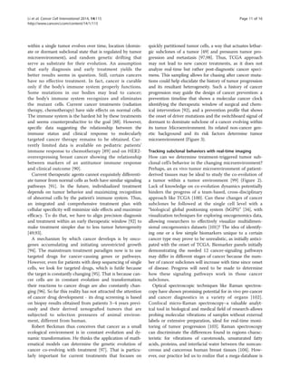 Li et al. Cancer Cell International 2014, 14:115 Page 11 of 16 
http://www.cancerci.com/content/14/1/115 
within a single tumor evolves over time, location (domin-ate 
or dormant subclonal state that is regulated by tumor 
microenvironment), and random genetic drifting that 
serve as substrate for their evolution. An assumption 
that early diagnosis and early treatment yields the 
better results seems in question. Still, certain cancers 
have no effective treatment. In fact, cancer is curable 
only if the body’s immune system properly functions. 
Some mutations in our bodies may lead to cancer; 
the body’s immune system recognizes and eliminates 
the mutant cells. Current cancer treatments (radiation 
therapy, chemotherapy) have side effects on normal cells. 
The immune system is the hardest hit by these treatments 
and seems counterproductive to the goal [88]. However, 
specific data suggesting the relationship between the 
immune status and clinical response to molecularly 
targeted cancer therapy remains to be obtained. Cur-rently 
limited data is available on pediatric patients’ 
immune response to chemotherapy [89] and on HER2- 
overexpressing breast cancer showing the relationship 
between markers of an antitumor immune response 
and clinical outcome [90]. 
Current therapeutic agents cannot exquisitely differenti-ate 
tumor from normal cells as both have similar signaling 
pathways [91]. In the future, individualized treatment 
depends on tumor behavior and maximizing recognition 
of abnormal cells by the patient’s immune system. Thus, 
an integrated and comprehensive treatment plan with 
cellular specificity will minimize side effects and maximize 
efficacy. To do that, we have to align precision diagnosis 
and treatment within an early therapeutic window [92] to 
make treatment simpler due to less tumor heterogeneity 
[49,93]. 
A mechanism by which cancer develops is by onco-genes 
accumulating and initiating unrestricted growth 
[94]. The mainstream treatment paradigm now is to use 
targeted drugs for cancer-causing genes or pathways. 
However, even for patients with deep sequencing of single 
cells, we look for targeted drugs, which is futile because 
the target is constantly changing [95]. That is because can-cer 
cells are in constant evolution and transformation; 
their reactions to cancer drugs are also constantly chan-ging 
[96]. So far this reality has not attracted the attention 
of cancer drug development - its drug screening is based 
on biopsy results obtained from patients 3–4 years previ-ously 
and their derived xenografted tumors that are 
subjected to selection pressures of animal environ-ment, 
different from human. 
Robert Beckman thus conceives that cancer as a small 
ecological environment is in constant evolution and dy-namic 
transformation. He thinks the application of math-ematical 
models can determine the genetic evolution of 
cancer co-evolving with treatment [97]. That is particu-larly 
important for current treatments that focuses on 
quickly partitioned tumor cells, a way that actuates lethar-gic 
subclones of a tumor [49] and pressures tumor pro-gression 
and metastasis [97,98]. Thus, TCGA approach 
may not lead to new cancer treatments, as it does not 
analyze real-time but rather post-diagnostic cancer speci-mens. 
This sampling allows for chasing after cancer muta-tions 
could help elucidate the history of tumor progression 
and its resultant heterogeneity. Such a history of cancer 
progression may guide the design of cancer prevention: a 
prevention timeline that shows a molecular cancer clock 
identifying the therapeutic window of surgical and chem-ical 
intervention [92], and a prevention profile that shows 
the onset of driver mutations and the switchboard signal of 
dormant to dominate subclone of a cancer evolving within 
its tumor Microenvironment. Its related non-cancer gen-etic 
background and its risk factors determine tumor 
microenvironment (Figure 3). 
Tracking subclonal behaviors with real-time imaging 
How can we determine treatment-triggered tumor sub-clonal 
cell’s behavior in the changing microenvironment? 
Perhaps, an ex vivo tumor microenvironment of patient-derived 
tissues may be ideal to study the co-evolution of 
a tumor within a tumor environment [99] (Figure 2). 
Lack of knowledge on co-evolution dynamics potentially 
hinders the progress of a team-based, cross-disciplinary 
approach like TCGA [100]. Can these changes of cancer 
subclones be followed at the single cell level with a 
“biological global positioning system (bGPS)” [34], with 
visualization techniques for exploring oncogenomics data, 
allowing researchers to effectively visualize multidimen-sional 
oncogenomics datasets [101]? The idea of identify-ing 
one or a few simple biomarkers unique to a certain 
cancer type may prove to be unrealistic, as initially antici-pated 
with the onset of TCGA. Biomarker panels initially 
demonstrating the needed 12 cancer-signaling pathways 
may differ in different stages of cancer because the num-ber 
of cancer subclones will increase with time since onset 
of disease. Progress will need to be made to determine 
how these signaling pathways work in those cancer 
subclones. 
Optical spectroscopic techniques like Raman spectros-copy 
have shown promising potential for in vivo pre-cancer 
and cancer diagnostics in a variety of organs [102]. 
Confocal micro-Raman spectroscopy–a valuable analyt-ical 
tool in biological and medical field of research-allows 
probing molecular vibrations of samples without external 
labels or extensive preparation, ideal for real-time moni-toring 
of tumor progression [103]. Raman spectroscopy 
can discriminate the differences found in regions charac-teristic 
for vibrations of carotenoids, unsaturated fatty 
acids, proteins, and interfacial water between the noncan-cerous 
and cancerous human breast tissues [104]. How-ever, 
our practice led us to realize that a mega-database is 
 