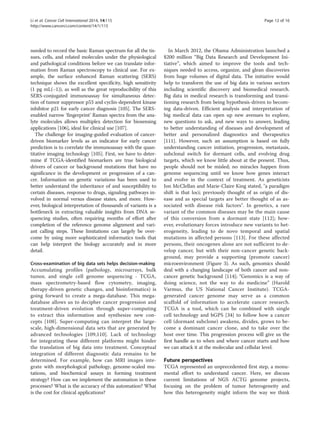 Li et al. Cancer Cell International 2014, 14:115 Page 12 of 16 
http://www.cancerci.com/content/14/1/115 
needed to record the basic Raman spectrum for all the tis-sues, 
cells, and related molecules under the physiological 
and pathological conditions before we can translate infor-mation 
from Raman spectroscopy to clinical use. For ex-ample, 
the surface enhanced Raman scattering (SERS) 
technique shows the excellent specificity, high sensitivity 
(1 pg mL(−1)), as well as the great reproducibility of this 
SERS-conjugated immunoassay for simultaneous detec-tion 
of tumor suppressor p53 and cyclin-dependent kinase 
inhibitor p21 for early cancer diagnosis [105]. The SERS-enabled 
narrow ‘fingerprint’ Raman spectra from the ana-lyte 
molecules allows multiplex detection for biosensing 
applications [106], ideal for clinical use [107]. 
The challenge for imaging-guided evaluation of cancer-driven 
biomarker levels as an indicator for early cancer 
prediction is to correlate the immunoassay with the quan-titative 
imaging technology [105]. First, we have to deter-mine 
if TCGA-identified biomarkers are true biological 
drivers of cancer or background mutations that have no 
significance in the development or progression of a can-cer. 
Information on genetic variations has been used to 
better understand the inheritance of and susceptibility to 
certain diseases, response to drugs, signaling pathways in-volved 
in normal versus disease states, and more. How-ever, 
biological interpretation of thousands of variants is a 
bottleneck in extracting valuable insights from DNA se-quencing 
studies, often requiring months of effort after 
completion of the reference genome alignment and vari-ant 
calling steps. These limitations can largely be over-come 
by using more sophisticated informatics tools that 
can help interpret the biology accurately and in more 
detail. 
Cross-examination of big data sets helps decision-making 
Accumulating profiles (pathology, microarrays, bulk 
tumor, and single cell genome sequencing - TCGA, 
mass spectrometry-based flow cytometry, imaging, 
therapy-driven genetic changes, and bioinformatics) is 
going forward to create a mega-database. This mega-database 
allows us to decipher cancer progression and 
treatment-driven evolution through super-computing 
to extract this information and synthesize new con-cepts 
[108]. Super-computing can interpret the large-scale, 
high-dimensional data sets that are generated by 
advanced technologies [109,110]. Lack of technology 
for integrating these different platforms might hinder 
the translation of big data into treatment. Conceptual 
integration of different diagnostic data remains to be 
determined. For example, how can MRI images inte-grate 
with morphological pathology, genome-scaled mu-tations, 
and biochemical assays in forming treatment 
strategy? How can we implement the automation in these 
processes? What is the accuracy of this automation? What 
is the cost for clinical applications? 
In March 2012, the Obama Administration launched a 
$200 million “Big Data Research and Development Ini-tiative”, 
which aimed to improve the tools and tech-niques 
needed to access, organize, and glean discoveries 
from huge volumes of digital data. The initiative would 
help to transform the use of big data in various sectors 
including scientific discovery and biomedical research. 
Big data in medical research is transforming and transi-tioning 
research from being hypothesis-driven to becom-ing 
data-driven. Efficient analysis and interpretation of 
big medical data can open up new avenues to explore, 
new questions to ask, and new ways to answer, leading 
to better understanding of diseases and development of 
better and personalized diagnostics and therapeutics 
[111]. However, such an assumption is based on fully 
understanding cancer initiation, progression, metastasis, 
subclonal switch for dormant cells, and evolving drug 
targets, which we know little about at the present. Thus, 
people should not be misled; no miracles happen from 
genome sequencing until we know how genes interact 
and evolve in the context of treatment. As geneticists 
Jon McClellan and Marie-Claire King stated, "a paradigm 
shift is that loci; previously thought of as origin of dis-ease 
and as special targets are better thought of as as-sociated 
with disease risk factors". In genetics, a rare 
variant of the common diseases may be the main cause 
of this conversion from a dormant state [112]; how-ever, 
evolutionary forces introduce new variants to het-erogeneity, 
leading to de novo temporal and spatial 
mutations in affected persons [113]. For these affected 
persons, their oncogenes alone are not sufficient to de-velop 
cancer, but with their non-cancer genetic back-ground, 
may provide a supporting (promote cancer) 
microenvironment (Figure 3). As such, genomics should 
deal with a changing landscape of both cancer and non-cancer 
genetic background [114]; “Genomics is a way of 
doing science, not the way to do medicine” (Harold 
Varmus, the US National Cancer Institute). TCGA-generated 
cancer genome may serve as a common 
scaffold of information to accelerate cancer research. 
TCGA is a tool, which can be combined with single 
cell technology and bGPS [34] to follow how a cancer 
cell (dormant subclone) awakens, divides, grows to be-come 
a dominant cancer clone, and to take over the 
host over time. This progression process will give us the 
first handle as to when and where cancer starts and how 
we can attack it at the molecular and cellular level. 
Future perspectives 
TCGA represented an unprecedented first step, a monu-mental 
effort to understand cancer. Here, we discuss 
current limitations of NGS ACTG genome projects, 
focusing on the problem of tumor heterogeneity and 
how this heterogeneity might inform the way we think 
 