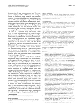 Li et al. Cancer Cell International 2014, 14:115 Page 13 of 16 
http://www.cancerci.com/content/14/1/115 
about data from the large projects discussed here. The cancer 
genome is highly unstable and heterogeneous, making it 
difficult to differentiate driver mutations from passenger 
mutations. Large-scale unbiased genomic sequencing projects, 
such as TCGA, are ongoing for a large variety of clinical 
tumors to overcome the problem of intertumoral hetero-geneity. 
As a result, recurrent somatic alterations have been 
identified by such projects, leading to the development of 
targeted therapies that have been shown to prolong some 
patient survival. The intratumoral heterogeneity has been a 
long-recognized issue, as correctly raised by recent reports. 
TCGA is at a crossroads in the fight against cancer 
given the new understanding of intratumoral hetero-geneity, 
requiring multi-spatial and multi-temporal sampling. 
We may have to perform single cell-based genome analysis, 
which will further complicate data interpretation and may 
increase price. We do not yet know what represents sufficient 
tumor area and the number of tumor cells that should 
be sampled to represent intratumoral heterogeneity. As 
TCGA builds the mega dataset of cancer gene sequences, 
we hope that TCGA can lead us to the “trunks” of diver-ging 
phylogenetic trees of cancer. These common points 
may be targets for therapeutics. Unless tumor hetero-geneity 
is fully appreciated, we will lag behind the changes 
occurring within non-responsible clonal malignancies to 
form yet other types of clones. 
Cancer appears not to be a single disease due to its 
innumerable genetic changes, each with its distinct mo-lecular 
signature. Genetic mutations in cancer are inevit-able 
and necessary to evolve under the selection pressure 
of the tumor microenvironment [98]. Practical approaches 
to these problems based on novel technologies (engineered 
tumor tissue graft models, single cell WGS) for massive 
parallel sequencing of DNA/RNA isolated from more 
homogeneous (microdissected) cancer cell population may 
redefine the TCGA project. With new research equipped 
with more high-tech studies (Single cells, bGPS) where we 
hope to follow the progression of cancer over time, TCGA 
may prove far more significant and more effective to 
pursue cancer prevention than cancer diagnosis and 
treatment, e.g., providing guided TCGA-defined catalogues 
of cancer risk factors. Specifically, cancer prevention can 
be realized with better understanding of how a therapy 
affects the genetic makeup of cancer over time in a clinical 
setting (e.g., engineered cancer tissue graft models, single 
cell technology, bGPS). Such study can validate mutations 
that arise during a tumor’s evolution under treatment and 
for which novel targeted therapies could be developed. 
Competing interests 
The authors declare that they have no competing interests. 
Authors’ contributions 
SCL and LMT conceived and drafted the manuscript. SCL, LMT, MHK, BAD, 
MJA, WGL revised the manuscript. All authors read and approved the final 
manuscript. 
Authors’ information 
Citation: Li SC, Tachiki LM, Kabeer MH, Dethlefs BA, Anthony MJ, Loudon WG. 
Cancer genomic research at the crossroads: Realizing the changing genetic 
landscape as intratumoral spatial and temporal heterogeneity becomes a 
confounding factor. Cancer Cell Int., 2014. 
Acknowledgments 
Support came from the CHOC Children’s Research Institute, CHOC Children’s 
Foundation, CHOC Neuroscience Institute, the Austin Ford Tribute Fund, and 
the WM Keck Foundation. We thank, Maria Minon, MD, Leonard S. Sender, MD, 
Philip H. Schwartz, PhD; John H. Weiss, MD, PhD; Henry J. Klassen, MD-PhD; 
Robert A. Koch, PhD for their enthusiasm and support. 
Author details 
1CHOC Children’s Hospital Research Institute, University of California Irvine, 
1201 West La Veta Ave, Orange, CA 92868, USA. 2University of California 
Irvine School of Medicine, Irvine, CA 92697, USA. 3Department of 
Neurological Surgery, Saint Joseph Hospital, Orange, CA 92868, USA. 
4Department of Neurological Surgery, University of California Irvine School of 
Medicine, Orange, CA 92862, USA. 5Department of Neurology, University of 
California Irvine School of Medicine, Irvine, CA 92697-4292, USA. 6Department 
of Biological Science, California State University, Fullerton, CA 92834, USA. 
7Department of Pediatric Surgery, CHOC Children’s Hospital, 1201 West La 
Veta Ave, Orange, CA 92868, USA. 8Department of Surgery, University of 
California Irvine School of Medicine, 333 City Blvd. West, Suite 700, Orange, 
CA 92868, USA. 9Biola University, La Mirada, CA 90639, USA. 
Received: 4 July 2014 Accepted: 24 October 2014 
References 
1. Hanahan D, Coussens LM: Accessories to the crime: functions of cells 
recruited to the tumor microenvironment. Cancer Cell 2012, 21(3):309–322. 
2. Hanauer DA, Rhodes DR, Sinha-Kumar C, Chinnaiyan AM: Bioinformatics 
approaches in the study of cancer. Curr Mol Med 2007, 7(1):133–141. 
3. Heng HH: Cancer genome sequencing: the challenges ahead. Bioessays 
2007, 29(8):783–794. 
4. LaFramboise T, Dewal N, Wilkins K, Pe’er I, Freedman ML: Allelic selection of 
amplicons in glioblastoma revealed by combining somatic and germline 
analysis. PLoS Genet 2010, 6(9):e1001086. 
5. Gerlinger M, Rowan AJ, Horswell S, Larkin J, Endesfelder D, Gronroos E, 
Martinez P, Matthews N, Stewart A, Tarpey P, Varela I, Phillimore B, Begum S, 
McDonald NQ, Butler A, Jones D, Raine K, Latimer C, Santos CR, Nohadani M, 
Eklund AC, Spencer-Dene B, Clark G, Pickering L, Stamp G, Gore M, Szallasi Z, 
Downward J, Futreal PA, Swanton C: Intratumor heterogeneity and 
branched evolution revealed by multiregion sequencing. N Engl J Med 
2012, 366(10):883–892. 
6. Sottoriva A, Spiteri I, Piccirillo SG, Touloumis A, Collins VP, Marioni JC, Curtis C, 
Watts C, Tavare S: Intratumor heterogeneity in human glioblastoma 
reflects cancer evolutionary dynamics. Proc Natl Acad Sci U S A 2013, 
110(10):4009–4014. 
7. Parsons DW, Jones S, Zhang X, Lin JC, Leary RJ, Angenendt P, Mankoo P, 
Carter H, Siu IM, Gallia GL, Olivi A, McLendon R, Rasheed BA, Keir S, 
Nikolskaya T, Nikolsky Y, Busam DA, Tekleab H, Diaz LA Jr, Hartigan J, Smith DR, 
Strausberg RL, Marie SK, Shinjo SM, Yan H, Riggins GJ, Bigner DD, Karchin R, 
Papadopoulos N, Parmigiani G, et al: An integrated genomic analysis 
of human glioblastoma multiforme. Science (New York, NY 2008, 
321(5897):1807–1812. 
8. Mardis ER, Ding L, Dooling DJ, Larson DE, McLellan MD, Chen K, Koboldt DC, 
Fulton RS, Delehaunty KD, McGrath SD, Fulton LA, Locke DP, Magrini VJ, 
Abbott RM, Vickery TL, Reed JS, Robinson JS, Wylie T, Smith SM, Carmichael L, 
Eldred JM, Harris CC, Walker J, Peck JB, Du F, Dukes AF, Sanderson GE, 
Brummett AM, Clark E, McMichael JF, et al: Recurring mutations found by 
sequencing an acute myeloid leukemia genome. N Engl J Med 2009, 
361(11):1058–1066. 
9. Zhao S, Lin Y, Xu W, Jiang W, Zha Z, Wang P, Yu W, Li Z, Gong L, Peng Y, 
Ding J, Lei Q, Guan KL, Xiong Y: Glioma-derived mutations in IDH1 
dominantly inhibit IDH1 catalytic activity and induce HIF-1alpha. Science 
(New York, NY 2009, 324(5924):261–265. 
10. Ward PS, Thompson CB: Metabolic reprogramming: a cancer hallmark 
even warburg did not anticipate. Cancer Cell 2012, 21(3):297–308. 
 