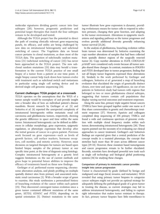 Li et al. Cancer Cell International 2014, 14:115 Page 4 of 16 
http://www.cancerci.com/content/14/1/115 
molecular signatures dividing gastric cancer into four 
subtypes [20]; however, prognostic prediction and 
potential target therapies that match the four subtypes 
remain to be developed and tested. 
Although the TCGA project has the potential to direct 
the path of creating clinically relevant gene-sequencing 
panels, its efficacy, and utility are being challenged by 
new data on intratumoral heterogeneity and subclonal 
switching of cancer. The Vogelstein data on breast 
cancer pertains to clonal mutations, as does most of the 
TCGA data. The question of subclonally random muta-tions 
[21] (subclonal switching of cancer [22]) has never 
been approached in the TCGA project. The new sub-clonal 
random mutations [23] data may herald a trans-formation 
in the current TCGA practice of one small 
biopsy of a tumor from a patient at one time point. A 
single biopsy cannot help track down how tumors evolve 
with treatment such as subclonal switch and metastases 
in particular using single cell sorting device and its 
derived single cell genomic sequencing [24]. 
Current challenges: TCGA project at a crossroads 
TCGA operates on the assumptions that the WGS of a 
tumor sample would be exemplary of and provide insight 
into a broader idea of how an individual patient's disease 
manifests. Recent research by Gerlinger et al. [5] and 
Sottoriva et al. [6] reported the unexpected complexity of 
intratumoral heterogeneity within metastatic renal cell 
carcinoma and glioblastoma tumors, respectively, showing 
the genetic difference in space and time within the same 
tumor. Intratumoral heterogeneity can be defined as differ-ences 
in cellular morphology, gene expression, epigenetic 
regulation, or phenotypic expression that develop after 
the initial genesis of cancer in a given patient. Previous 
work focused on gene expression—such as levels of 
growth factors, cell surface markers, hormone recep-tors, 
cell motility, and mitotic activity. However, most 
decisions on targeted therapies for tumors are based upon 
limited biopsy samples of the primary tumor at one 
specific time point, at the time of diagnosis using histology. 
Complex intratumoral heterogeneity at a genetic level 
suggests limitations on the use of current methods and 
gives hope to potential future abilities to improve the 
efficacy of treatments based on these new findings. 
Gerlinger et al. performed exome sequencing, chromo-some 
aberration analysis, and ploidy profiling on multiple 
spatially distinct sites from primary and associated meta-static 
renal carcinomas [5]. With a broader scope of genes 
to examine, this study synthesizes a personalized history 
of branching evolution of the cancer within each patient 
[25]. They discovered convergent tumor evolution since a 
given tumor contained different mutations of the same 
genes, SETD2, KDM5C and PTEN, depending on its 
spatial orientation [5]. Distinct mutations in the same 
tumor illustrate how gene expression is dynamic, provid-ing 
evolutionary means for tumor cells to respond to selec-tion 
pressure, changing their gene function, and adapting 
to the tumor environment. Alterations in epigenetic mech-anisms 
and signaling pathways as the tumor progresses and 
evolves provide additional diversity generally enhancing 
tumor survival [25,26]. 
In the analysis of glioblastoma, branching evolution within 
brain tumors was determined by Sottoriva examining the 
copy number alterations of samples that had been collected 
from spatially distinct regions of the surgically resected 
tumor [6]. Copy number alterations in EGFR, CDKN2A/B/ 
p14ARF were considered early events because all tumor sam-ples 
shared these changes. In contrast, mutations in PDGFRA 
and PTEN developed later in tumor progression, finding that 
not all biopsy tumor fragments expressed these aberrations 
[6]. Similarly to the work performed by Gerlinger and 
colleagues, Sottoriva et al. generated a map of branching 
evolution that elucidated the origin of genetically distinct 
clones, over time and space. Of significance, six out of ten 
patients in Sottoriva’s study had tumors with regions that 
belonged to two or more glioblastoma clinical subtypes, 
suggesting that tumors contain cell populations that 
display varying survival outcomes and treatment responses. 
Along the same line, primary triple negative breast cancers 
(TNBCs) have been grouped together under one name as if 
they share commonalties in genetic and chemotherapy treat-ment 
responses [27]. However, Aparicio and colleagues 
completed deep sequencing of 104 primary TNBCs; and 
found a wide and continuous spectrum of genomic evolu-tion 
with multiple clonal frequency modes within each 
tumor, demonstrating intratumoral heterogeneity [28]. These 
reports pointed out the necessity of re-evaluating our clinical 
approaches to cancer treatment. Gerlinger’s and Sottoriva’s 
findings are expected given that a central prediction of the 
concept results in a mutated phenotype, the concept that 
stretches back more than 30 years across different cancer 
types [29-33]. However, these mutation based tumorigenesis 
and cancer progression remain to be further elucidated. 
Recently, scientists have developed powerful new tools such 
as single cell technology and biological global positioning 
systems [34] for studying these changes. 
Comparison of primary to metastatic cancer provides 
insight into cancer progression 
Tumor is characterized by grade (defined by benign and 
malignant) and stage (local, invasive, and metastatic). WGS 
revealed that using primary tumor biopsies to categorize 
cancer subtypes might not provide an optimal strategy for 
adequately defining the pathological grade of a given tumor 
in treating the disease, as current strategies may fail to 
address intratumoral heterogeneity, and failing to capture 
right information that makes tumor resistant to therapy. 
In fact, primary tumor biopsies bare little resemblance to 
 