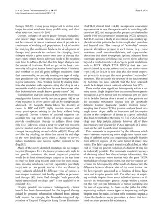 Li et al. Cancer Cell International 2014, 14:115 Page 6 of 16 
http://www.cancerci.com/content/14/1/115 
therapy [38,39]. It may prove important to define what 
keeps dormant subclones from proliferating, and then 
what activates these cells [40]. 
Current concepts of cancer grade (benign, malignant) 
and cancer stage (local, invasive, and metastatic) may 
not be relevant in cancer treatment since it persists as a 
continuum of evolving cell populations. Lack of models 
for studying this continuum hinders the development of 
therapy and protocols to confront the changing clonal 
subtypes within a given tumor over time. A therapy that 
starts with certain tumor subtypes needs to be modified 
over time to address the fact that the target changes over 
the course of treatment. Until we get to the basic com-monality 
of a given tumor, based upon where it initiated 
and whether or not all given subtype mutations share 
that commonality, we are only treating one type of malig-nant 
population cells where others escape therapy resulting 
in poor outcomes. Thus, “treating cancer by chasing muta-tion 
after mutation with expensive drug after drug is not a 
sustainable model — not the least because few cancers other 
than leukemia have simple, known genetic causes” [38]. 
Sonnenschein and Soto criticized the current theoretical 
paradigm that focuses heavily on cancer genes [41] as not 
every mutation in every cancer cell can be therapeutically 
addressed. Dr. Sangeeta Bhatia likens the diversity of 
cancer to HIV and HCV, highly mutable viruses, with 
many quasi-species existing in the body without being 
recognized. Current schemes of antiviral regimens can 
ascertain the top three forms of drug resistance and 
provide combination therapy to address those three 
only [35]. Likewise, using a drug to target one mutated 
genetic marker and to shut down this abnormal pathway 
changes the regulatory network of the cell [42]. Many cells 
are killed by this drug, but those that do not die and adapt 
to the new landscape, gives them a chance to survive, 
induce mutations, and become further resistant to the 
drug [42]. 
Many of the newly identified mutations do not suggest 
targeted therapies. Even if a tumor presents with eight to 
ten genetic mutations, the most important priorities 
would be to limit chemotherapy targets to the top three 
in order to limit drug toxicity and treat the most malig-nant, 
invasive subclones. Current capabilities potentially 
target one or two genetic markers that are shared by 
many patients exhibited by different types of tumors, a 
non-unique treatment that hardly qualifies as personal-ized 
therapy [43]. Irwin Nash thought “such genetically 
based personalized oncology care” is not qualified to be 
personal [43]. 
Despite possible intratumoral heterogeneity, clinical 
benefit has been demonstrated for the targeted therapy 
guided by genomic information obtained from primary 
bulk tumor. For example, the Biomarker-integrated Ap-proaches 
of Targeted Therapy for Lung Cancer Elimination 
(BATTLE) clinical trial [44-46] incorporates concurrent 
improvements in new therapeutics with its matching indi-cative 
test [47], and recognizes that patients are destined to 
benefit from next-generation sequencing (NGS) approach. 
BATTLE’s success is likely an exceptional case, unlikely ap-plicable 
to other patients due to its complicated procedure 
and financial cost. The concept of “actionable” somatic 
genomic alterations present in each tumor (e.g., point 
mutations, small insertions/deletions, and copy-number 
alterations that direct therapeutic options, obtained from 
systematic genomic profiling) has rarely been achieved 
beyond a limited number of oncogene point mutations, 
such as EGFR, KRAS, TP53, PIK3CA that are com-monly 
shared by many patients and across many tumor 
types [48]. In fact, it is not clear that the most import-ant 
priority is to target the most prevalent “actionable” 
mutations. This is exactly the opposite of the data reported 
by Beckman; his data indicate that the best approach 
would be to target minor resistant subclones first [49]. 
These studies show significant heterogeneity within a pri-mary 
tumor. Single biopsies have an assumed homogeneity 
throughout a given tumor and its metastasis yet we know 
this to be false. Neither does it extend to other patients and 
the associated metastases because they are genetically 
different. Current diagnostic practice involves tumor-sampling 
bias. Current TCGA genomic analyses based on a 
single tumor biopsy yields an inaccurate and incomplete 
picture of the complexity of disease in a given individual. 
This leads to ineffective therapies [6]. The TCGA method-ology 
may help certain patients; however, all of these 
discrepancies have placed the TCGA approach at a cross-roads 
on the path toward cancer management. 
This crossroads is represented by the dilemma which 
exists between sequencing more single-time tumor sam-pling 
of different types and sequencing multiple biopsies 
from different regions of the same tumor at many time 
points. The latter approach sounds excellent, but at what 
cost to reveal the genetic evolution of a tumor? It may not 
be technically possible. The crossroads manifest two ways 
of obtaining related but diverse/unique information. One 
way is to sequence more tumors with the past TCGA 
methodology of single time-point, but this way cannot de-termine 
the heterogeneity of the inside of a tumor site, the 
difference between diverse sites of the same tumor, nor 
the heterogeneity generated as a function of time, lapse 
rates, and irregular genetic drift. The other way of acquir-ing 
multiple biopsies from every individual tumor can il-lustrate 
an evolutionary genetic change within a tumor, 
but this way still has limitations of tumor sampling and 
the cost of sequencing. A choice on the paths for either 
sequencing multiple tumor types or sequencing multiple 
biopsies must be made, a choice with economic impact, a 
choice that leads to cancer prevention, a choice that is re-lated 
to cancer patient’s life expectancy. 
 