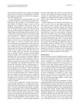 Li et al. Cancer Cell International 2014, 14:115 Page 8 of 16 
http://www.cancerci.com/content/14/1/115 
and the mutation predicted, novel strategies and therapies 
may arise [51]. For instance, directing drugs to subclones 
with angiogenic properties may eradicate non-angiogenic, 
“free rider” subclones [36]. 
Current technologies for detecting single cancer cells 
in peripheral blood or cerebrospinal fluid, termed circu-lating 
tumor cells, represents a novel method to deter-mine 
efficacy of therapeutic drugs on cancer as well as 
identifying tumor progression. Research has shown that 
identifying circulating tumor cells may predict overall sur-vival 
in metastatic breast, prostate, and colorectal cancer 
and may provide prognoses in additional cancers, such as 
small cell lung cancer and hepatocellular carcinoma [52-56]. 
While there is significant research in the field of single 
cell cancer detection, CellSearch™ was the first to obtain 
FDA clearance for a method of detecting circulating 
tumor cells in patients. It uses antibody-coated magnetic 
beads to bind to and sort cells derived from blood or 
CSF samples as a means to identify cancer cells [57]. 
Newer mechanisms are emerging due to the rising inter-est 
in single cell classification, such as capturing cancer 
cells in blood utilizing a microfluidic approach, where a 
blood sample flows through microchannels and cells are 
sorted by size to identify cancer cells [58]. Most com-monly, 
though, single cell detection uses biomarkers, 
such as epithelial adhesion molecule, prostate-specific 
membrane antigen, and cytokeratin [59]. Complete se-quencing 
of the cancer genome will provide insight on 
new biomarkers that may enhance specificity in discrim-inating 
tumor cells from normal circulating cells. Fur-thermore, 
sequencing of copy number variations, SNPs, 
DNA methylation, and microRNA profiling from TCGA 
will provide information beyond recognizing gene ex-pression 
for enhancing single cell detection. While im-mense 
progress has been made at a single-cell detection 
level, the significance of circulating tumor cells and their 
potential for contributing to recurrence and metastasis 
has yet to be fully determined [35]. Therefore, technol-ogy 
that amplifies the whole genome from a single cell 
may prove useful to advance the specificity of detecting 
circulating tumor cells and in further defining the role 
of single cells in predicting resistance to treatment or re-currence 
of disease. 
The next step in progression of single cell analysis is 
massive parallel sequencing, or next-generation sequen-cing 
(NGS), which is becoming more feasible with compe-tition 
to improve technology among biotech companies. 
Current NGS platforms, such as Illumina HiSeq2000, can 
allow profiling of 200 single cells in one run [60]. Implica-tions 
of current platforms include being able to sample 
multiple sites of fluid with the potential to identify circu-lating 
cancer cells, identifying tumor cell lineage relation-ships, 
and classifying different subclones within a tumor 
sample at once. Barriers to massive parallel sequencing 
currently include high costs, which are soon predicted to 
decrease with rapidly advancing technology, and the 
necessity for high-fidelity methods of whole genome 
amplification of single-cell DNA without incorrect SNPs, 
without uneven sequencing coverage, and without allele 
dropout [61]. 
Another diagnostic tool becoming increasingly com-mon 
in cancer centers is gene-sequencing panels. In 
March 2013, the first multi-gene DNA-sequencing tests 
were administered to patients through the National 
Health Service (NHS) in the United Kingdom to classify 
oncologic genetic mutations. These were designed to 
help physicians choose the most effective therapeutic 
targets for each patient’s tumor [62]. While a single gen-etic 
screen on a tumor previously cost £150 through the 
NHS, this 46-gene panel costs £300 [63]. This relatively 
inexpensive multi-gene panel aims to eradicate guess-work 
for selection of chemotherapy strategies, which im-prove 
efficacy by minimizing the negative consequences 
of ineffective treatment. Similarly, in the U.S., a genetic 
panel predicting prognosis, the Oncotype DX Colon 
Cancer test, provides prognostic information that other 
diagnostic tools have not yielded; the test distinguishes 
the absolute increase in recurrence risk at three years 
between low and high-risk patients by 10% [64,65]. 
Standardization 
Tools for diagnosis of cancer should be sensitive, minim-ally 
invasive, reproducible, standardized, and potentially 
be able to prognosticate outcomes at early stages of a 
disease. Researchers can collaborate with health-care 
groups to establish regulations for sharing genetic in-formation 
from large research endeavors, like TCGA, 
without compromising medical ethics and patient priv-acy. 
By creating a framework for institutions to aggregate 
and exchange genomic data, researchers and medical pro-viders 
can advance the progress of diagnosis and treatment 
of certain malignancies. In regards to cancer, mega-databases 
of thousands of tumor samples may enable 
faster development of TCGA catalogues for tumor pro-gression 
and drug responding profiles, a routine testing 
like a blood biochemical profile. 
The TCGA project inspires the development of TCGA-integrated 
instrumentation to bring down the cost and facili-tate 
broad clinical access [66]. For example, Cancer Research 
UK has embedded de-identified breast cancer genetic data 
into a new Smartphone program so that average participants 
can identify copy number variations within chromosomes 
that are difficult to visualize. Along the same vein, emerging 
smartphone applications to encrypt digitized genome data 
will provide patients with risk factors for cancer. A third 
venue to utilize the TCGA with advancing technology 
is to create diagnostic kits for every day clinical diag-nosis. 
Although currently in the research phase, kits, 
 
