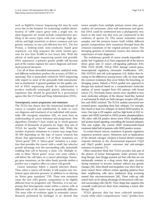 Li et al. Cancer Cell International 2014, 14:115 Page 9 of 16 
http://www.cancerci.com/content/14/1/115 
such as RightOn Cancer Sequencing Kit may be used 
every day in the hospital. Its technology enables identi-fication 
of 1,000 cancer genes with a single test. An 
ideal diagnostic kit would include comprehensive pro-filing 
of all cancer types, with vast coverage, high spe-cificity 
and high sensitivity to detect common and rare 
genetic variants, in one-cost efficient test [67]. The Ion 
Proton, a desktop-sized, semi-conductor based gene 
sequencer, can help sequence the entire human gen-ome 
for less than $1,000 in two hours [66]. With the 
advent of multi-gene sequencing panels and portable 
DNA sequencers, a patient’s genetic profile will become 
part of the routine regimen for cancer diagnosis and treat-ment 
protocol decisions. 
Can all of these diversified instruments, analytical tools, 
and different institutions produce the accuracy of DNA se-quencing? 
This is particularly critical for DNA sequencing 
with respect to some of the personally held instrumenta-tion 
as mentioned. A general guideline for the quality con-trol 
of DNA sequencing should be implemented to 
produce medically meaningful genetic information, a 
regulation that should be generated by a government 
agency like the US Food and Drug Administration (FDA). 
Tumorigenesis, cancer progression, and metastasis 
The TCGA has shown that the mutational landscape of 
cancer is complex and multifaceted. In order to carry 
out diagnosis and treatment of an individual with poten-tially 
500 oncogenic mutations [38], we must have an 
understanding of cancer initiation and progression. New 
algorithms (Dendrix™) have scaled up to whole-genome 
analysis of thousands of patients for larger data sets of 
TCGA for specific “driver” mutations [68]. While the 
number of genetic mutations in a tumor may range from 
30–200 depending on the type of tumor, research has 
shown that approximately 2–8 of these mutations are 
“driver genes” [69]. A “driver gene” mutation is a muta-tion 
that provides the cancer with a small, but selective 
growth advantage over the surrounding cells, potentially 
enabling that cell to become a clone [14]. Multiple in-sults 
in these “driver genes” occur over years within a 
cell before the cell takes on a cancer phenotype. Passen-ger 
gene mutations, on the other hand, provide neither a 
positive nor a negative effect to cancer cell growth. 
Cancer mutations follow a natural selection theory. 
Thus, when a cancer cell divides, it will acquire new mu-tations 
upon selection pressure, in addition to or altering 
its “driver gene mutations” [70]. These new mutations 
cause the new cell’s genetic composition to be slightly 
different from its progenitor cell. Therefore, it is not sur-prising 
that heterogeneity exists within a tumor; cells at 
different ends of the tumor may be genetically different. 
The same rules of evolution apply in metastatic cancer. 
Research performed by Gerlinger et al. showed that 
tumor samples from multiple primary tumor sites, peri-nephric 
fat metastasis, chest-wall metastases, and germ-line 
DNA could be synthesized into a phylogenetic tree, 
much in the same way that trees are constructed in the 
evolution of species [5]. This means metastatic tumor 
samples and the primary tumor itself exhibit different 
genetic compositions; their mutations diverged from the 
common mutations of the original primary tumor. The 
diverging genetics of metastatic tumors also stresses the 
importance of early diagnosis. 
The evolutionary growth of cancer sounds impossible to 
tackle, but Vogelstein et al. have organized all of the known 
driver genes into 12 cancer cell-signaling pathways: RAS, 
PI3K, STAT, MAPK, TGF-β, DNA damage control genes, 
transcriptional regulation, chromatin modification, APC, 
HH, NOTCH, and cell cycle/apoptosis [14]. Rather than fo-cusing 
on the differences among tumor cells, we must target 
the common mutations that occur before the branching, or 
diverging, points. Indeed, a TCGA-guided new approach to 
therapy has surfaced based on a comprehensive molecular 
analysis of tumor samples from 825 patients with breast 
cancer [71]. Previously breast cancers were classified in four 
main molecular subtypes of the disease: basal-like; luminal 
A and luminal B, which are both estrogen receptor (ER) posi-tive; 
and HER2 enriched. The TCGA analysis uncovered new 
mutated genes, expanding these four subtypes. For example, 
they found at least two subtypes of clinical HER2-positive tu-mors. 
One type is ER negative and has high levels of EGF re-ceptor 
and HER2 enriched in HER2 protein phosphorylation. 
The other with ER positive shows lower DNA amplification 
and protein-based signaling, resembling the luminal subtypes. 
This may explain why current HER2 (trastuzumab)-based 
treatment failed half of patients with HER2-positive tumors. 
In certain breast cancers, mutations of genetic regulatory 
sequences promote cancer. Mutations such as duplications 
of the densely estrogen receptor-α-bound distant estrogen 
response elements in the chromosomal sequences 17q23 
and 20q13 predict poorer outcomes and anti-estrogen 
resistance in patients [72]. 
Other researchers think that TCGA provides only part of 
the picture of tumor heterogeneity under pressure from 
drug therapy. Joan Brugge pointed out that cells that are not 
intrinsically resistant to a drug rewire their gene circuitry 
during treatment to become resistant without any genetic 
changes [38]. Mina Bissell and Jacqueline Lees show that tu-mors 
cannot thrive without certain signaling patterns from 
their neighboring cells since traditional drug screening 
missed that microenvironment [38]. These wake-up cells 
switch back on by taking advantage of interactions with nor-mal 
surrounding cells [38,39]. Thus, drugs that suppress this 
crosstalk could prevent them from restarting a tumor after 
therapy [38]. 
TCGA genomic data has been collected simultan-eously 
while other comprehensive “omic” profiles have 
 