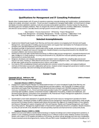 Page 1 of 3
http://www.linkedin.com/profile/view?id=2423621
Qualifications for Management and IT Consulting Professional
Results driven business leader with 20 years of experience spanning corporate strategy and transformation, business/systems
design and analysis and project execution. Proven success in engaging and managing highly-skilled technical teams to design
and deploy innovative application solutions, tools and processes across global operations. Excels at seeing the big picture,
identifying gaps and managing initiatives. Plays an integral role within an organization by providing collaboration, motivation
and direction across teams in culturally diverse and high-growth environments. Expertise encompasses:
Data Analytics · Process Improvement · Off-shoring · Project Management
Supply Chain Management · Knowledge Management · Portals · eLearning · Collaboration Tools
Change Management · Coaching · Business Intelligence · Architecture and Integration
Selected Accomplishments
 Implemented Global People Supply Chain Planning and Execution solution encompassing both Demand and Supply
Management, with dual goals of enabling process automation and Supply Chain Optimization for Professional Services
Company with 180,000 employees and $12Bn revenues.
 Developed portfolio of improvement opportunities within people, process and technology streams for an operational
transformation of capacity and resource management. Results included a recurring annual benefit of $5,100,000 from
increased utilization and revenue improvements.
 Defined and executed Sales transformational strategy to offshore sales process management, proposal development and
sales intelligence to India resulting in recurring annual benefit of $1,250,000 from reduced operating expenses and
improvements in productivity levels.
 Designed, developed, and released web-based sales automation tools to expedite the consulting sales process and
improve win rates, resulting in $900,000 annual reduction of business development costs. Provided professional support
at high-value peaks across the proposal process to reduce cost of sales.
 Cut costs by 30% consolidating intranets and portal sites into common content foundation and replaced traditional
methods of information access with collaborative self-service. Created content management governance model to ensure
consistency in process, roles and technology across business units.
Career Track
Capgemini US LLC Baltimore, MD 1998 to Present
(Formerly Ernst & Young Consulting)
Associate Director (2009 to Present)
 Engagement Leader/Program Manager for Global implementation of custom developed Supply Chain Planning and
Execution toolset encompassing Demand Supply Planning and data analytics, with dual goals of enabling process
automation and Supply Chain Optimization for Professional Services Company with 100,000 employees and $8Bn
revenues. Combination of U.S., French and India teams provided nearly 24x7 capabilities across the globe to meet
extremely tight deadlines. Solution components included: Collaborative Forecasting, Analytics and Dashboard, and
Demand/Supply Planning. 8 Interfaces were developed to HR, Financial and Project Management applications. Included
large scale Data Migration from 5 Legacy applications.
 Spearheaded current state assessment of capacity planning and human resource management operations for North
American Region. Developed portfolio of (BPM) business process management improvement opportunities within people,
process and technology streams. Evaluated alternatives and provided due diligence for implementation of new Capacity
and Resource Management system integrated with Time and Expense, Pipeline and Proposal Management, and Project
Accounting systems . Managed the implementation of improvement opportunity streams to completion. Results included a
recurring annual benefit of $5,100,000 from reduced operating expenses and improvements in productivity levels.
Assistant Director (2005 to 2008)
 Defined and executed Delivery transformational strategy to migrate knowledge and content management operations, in
addition to the underlying portal and database infrastructure to offshore center in India. Initiative involved overcoming
barriers with respect to US negative perceptions of off-shoring, as well as cultural, language and time zone complexities.
Created standard service level agreements, metrics, KPIs and RACI model. Established COE’s (Centers of Excellence) for
 