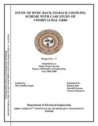 STUDY OF HVDC BACK-TO-BACK COUPLING 
SCHEME WITH CASE STUDY OF 
VINDHYACHAL GRID 
Project No. – 7 
Submitted as a 
Major Project for the 
Degree of Bachelor of Engineering 
Year 2005-2006 
Guided by: Submitted by: 
Miss Madhu Gupta Rashmi Jain 
Saurabh Saxena 
Vaseem Mansuree 
Department of Electrical Engineering 
SHRI VAISHNAVSM INSTITUTE OF TECHNOLOGY AND SCIENCE 
INDORE 
Project No. – 7: Study of HVDC back-to-back coupling shemes with case study of Vindhyachal Grid 
Rashmi jain, Saurabh Saxena & Vaseem Ahmad Mansuree 
 