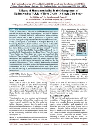 International Journal of Trend in Scientific Research and Development (IJTSRD)
Volume 8 Issue 1, January-February 2024 Available Online: www.ijtsrd.com e-ISSN: 2456 – 6470
@ IJTSRD | Unique Paper ID – IJTSRD63445 | Volume – 8 | Issue – 1 | Jan-Feb 2024 Page 580
Efficacy of Shamanoushadhis in the Management of
Dadru Kushta W.S.R to Tinea Cruris - A Single Case Study
Dr. Mallikarjun1, Dr. Shivalingappa J. Arakeri2,
Dr. Ashwini Hallad3, Dr. Mohsin Kadegaon4, Dr. Anjaneya5
1
PG Scholar, 2
Professor& HOD, 3,4
Assistant Professor, 5
PG Scholar,
1,2,3,4,5
Department of Shalya Tantra, Taranath Government Ayurvedic Medical College, Ballari, Karnataka, India
ABSTRACT
Skin is an elastic tissue of thickness around 1 to 4mm having primary
function of protecting body from physical, mechanical, thermal
injuries and hazardous substances. Skin diseases merely have the
incidence rate of 20% to 30% of population. In Ayurveda, Skin
diseases are majorly compiled under Mahakushta and kshudrakushta,
where Kushta vyadhi is considered as Mahagada because of its
Chronicity, Recurrence. Dadru kushta is considered as Mahakushta
and kshudra kushta by Acharya Sushruta and Charaka respectively. It
has Kapha Pitta dosha involvement presents clinically with the
features of Kandu, Raga, Pidika, Daha and Mandala etc. It can be
correlated with Tinea infections like Tinea Cruris, Tinea Corporis,
Tinea Capitis and Tinea Pedis etc which are superficial skin
infections .They are usually treated with Topical Antifungals, Oral
Antifungals and Antihistamine drugs in Modern medicine, but
recurrence rate is high upon discontinuing the medicine. So, In
Ayurveda, Management of Dadru can be by Shodhana Therapies and
Shamanaushadhis along with Nidana Parivarjana and Pathya Paalana
where there is less or no recurrence of the disease .This Article Aims
to Show the Efficacy of Shamanoushadhis in the management of
Dadru kushta.
KEYWORDS: Dadru kushta, Tinea infections, Mahakushta,
Antifungals, Shamanaushadhis
How to cite this paper: Dr. Mallikarjun
| Dr. Shivalingappa J. Arakeri | Dr.
Ashwini Hallad | Dr. Mohsin Kadegaon |
Dr. Anjaneya "Efficacy of
Shamanoushadhis in the Management of
Dadru Kushta W.S.R to Tinea Cruris - A
Single Case Study" Published in
International
Journal of Trend in
Scientific Research
and Development
(ijtsrd), ISSN:
2456-6470,
Volume-8 | Issue-1,
February 2024,
pp.580-582, URL:
www.ijtsrd.com/papers/ijtsrd63445.pdf
Copyright © 2024 by author (s) and
International Journal of Trend in
Scientific Research and Development
Journal. This is an
Open Access article
distributed under the
terms of the Creative Commons
Attribution License (CC BY 4.0)
(http://creativecommons.org/licenses/by/4.0)
INTRODUCTION
Dadru kushta is one of the Maha kushta1
having
dominated by Kapha and pitta dosha2
manifesting
Lakshanas like kandu, manadala, daha, pidaka, raga
and vaivarnya which locates in the fourth layer of the
skin i.e,Tamra3
acc to Acharya Charaka. Lakshanas of
Dadru Kushta are similar with that of Tinea
infections.
Tinea infections are very common and contagious
diseases affecting millions of the people worldwide
where it rapidly multiplies on the skin producing
Itching, burning, redness, hyper/hypopigmented
circular patches and discomfort. In allopathy, use of
antihistamines, systemic and topical antifungals are
recommended but recurrence chances are high as they
do not focus mainly on nidana which includes diet
and regimen etc.
Hence, in Ayurveda Shodhana and Shamanaushadhis
are explained for Dadru kushta which will cure the
vyadhi by its root and have less/ No chances of
reoccurrence .In this study, Shamanaushadhis are
used and for Antaparimarjana Khadirarishta,
Guduchyadi ghanavati, Haridra khanda and Gandaka
rasayana were used, for Bahi Parimarjana Lepa in the
form of Fungase oint was used .
CASE PRESENTATION
A 42 years old male patient, presented with chief
complaints of Severe itchy hyperpigmented skin
lesions over buttocks, Burning sensation over the
patches upon scratching and associated with
Disturbed sleep due to persistent Itching since 6
months . Initially Patient suffered itching over
Buttocks with Reddish single ring like patch, after 15
days Patient developed multiple lesions having raised
borders .Patient complaints of sudden severe
spreading of lesions in the very next month. The
lesions turned Blackish red later, he took Allopathic
IJTSRD63445
 
