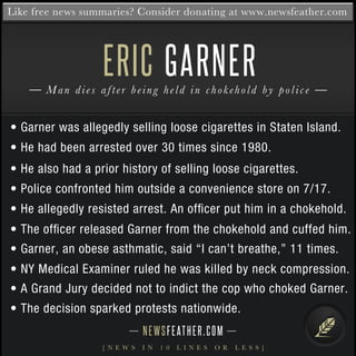 Like free news summaries? Consider donating at www.newsfeather.com 
ERIC 
GARNER 
Man d i e s a f t e r b e i n g h e l d i n c h o k e h o l d b y p o l i c e 
• Garner was allegedly selling loose cigarettes in Staten Island. 
• He had been arrested over 30 times since 1980. 
• He also had a prior history of selling loose cigarettes. 
• Police confronted him outside a convenience store on 7/17. 
• He allegedly resisted arrest. An officer put him in a chokehold. 
• The officer released Garner from the chokehold and cuffed him. 
• Garner, an obese asthmatic, said “I can’t breathe,” 11 times. 
• NY Medical Examiner ruled he was killed by neck compression. 
• A Grand Jury decided not to indict the cop who choked Garner. 
• The decision sparked protests nationwide. 
N E WS F E AT H E R . C O M 
[ N E W S I N 1 0 L I N E S O R L E S S ] 
