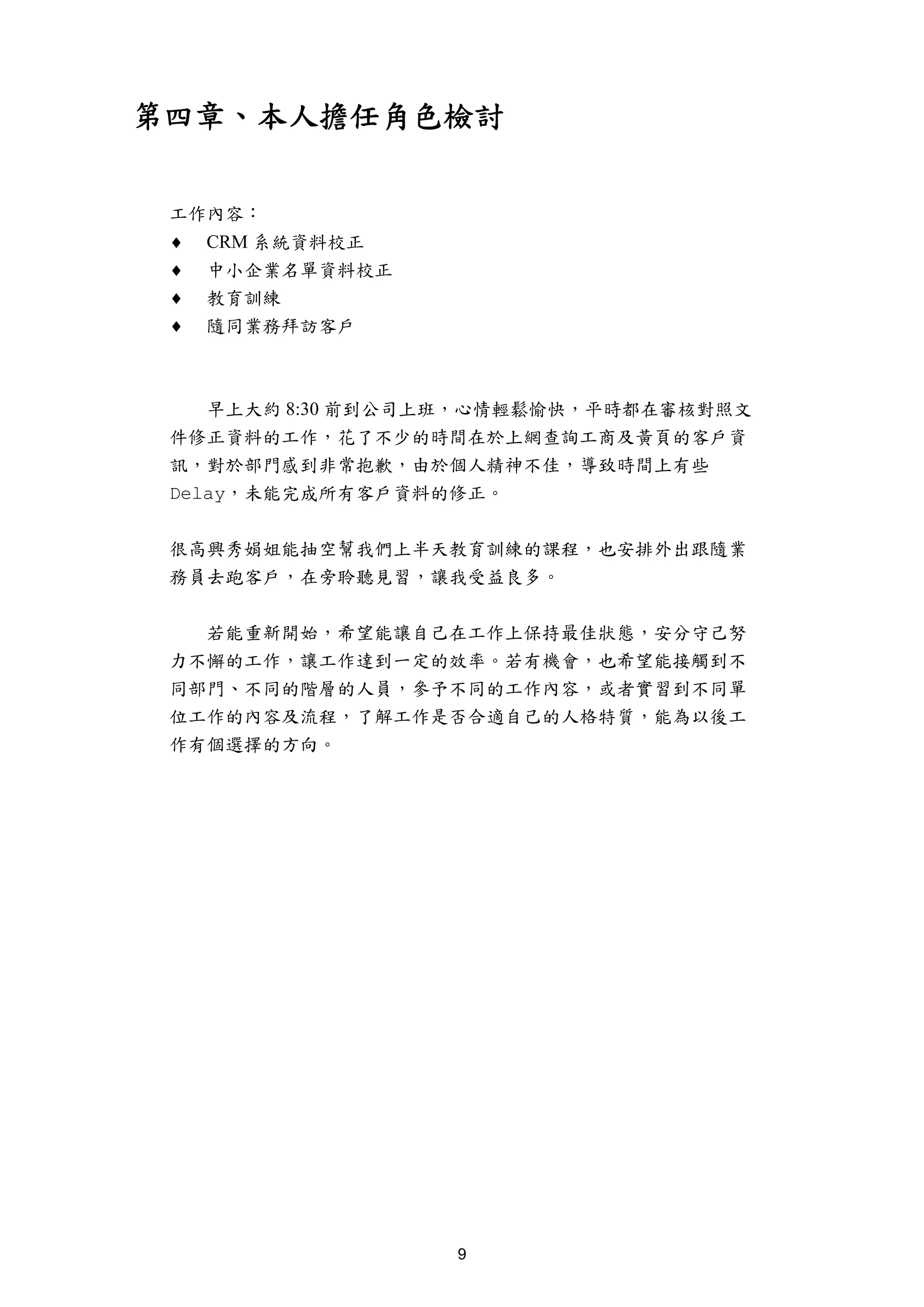 第四章、本人擔任角色檢討


 工作內容：
 ♦   CRM 系統資料校正
 ♦   中小企業名單資料校正
 ♦   教育訓練
 ♦   隨同業務拜訪客戶



    早上大約 8:30 前到公司上班，心情輕鬆愉快，平時都在審核對照文
 件修正資料的工作，花了不少的時間在於上網查詢工商及黃頁的客戶資
 訊，對於部門感到非常抱歉，由於個人精神不佳，導致時間上有些
 Delay，未能完成所有客戶資料的修正。


 很高興秀娟姐能抽空幫我們上半天教育訓練的課程，也安排外出跟隨業
 務員去跑客戶，在旁聆聽見習，讓我受益良多。


   若能重新開始，希望能讓自己在工作上保持最佳狀態，安分守己努
 力不懈的工作，讓工作達到一定的效率。若有機會，也希望能接觸到不
 同部門、不同的階層的人員，參予不同的工作內容，或者實習到不同單
 位工作的內容及流程，了解工作是否合適自己的人格特質，能為以後工
 作有個選擇的方向。




                  9
 