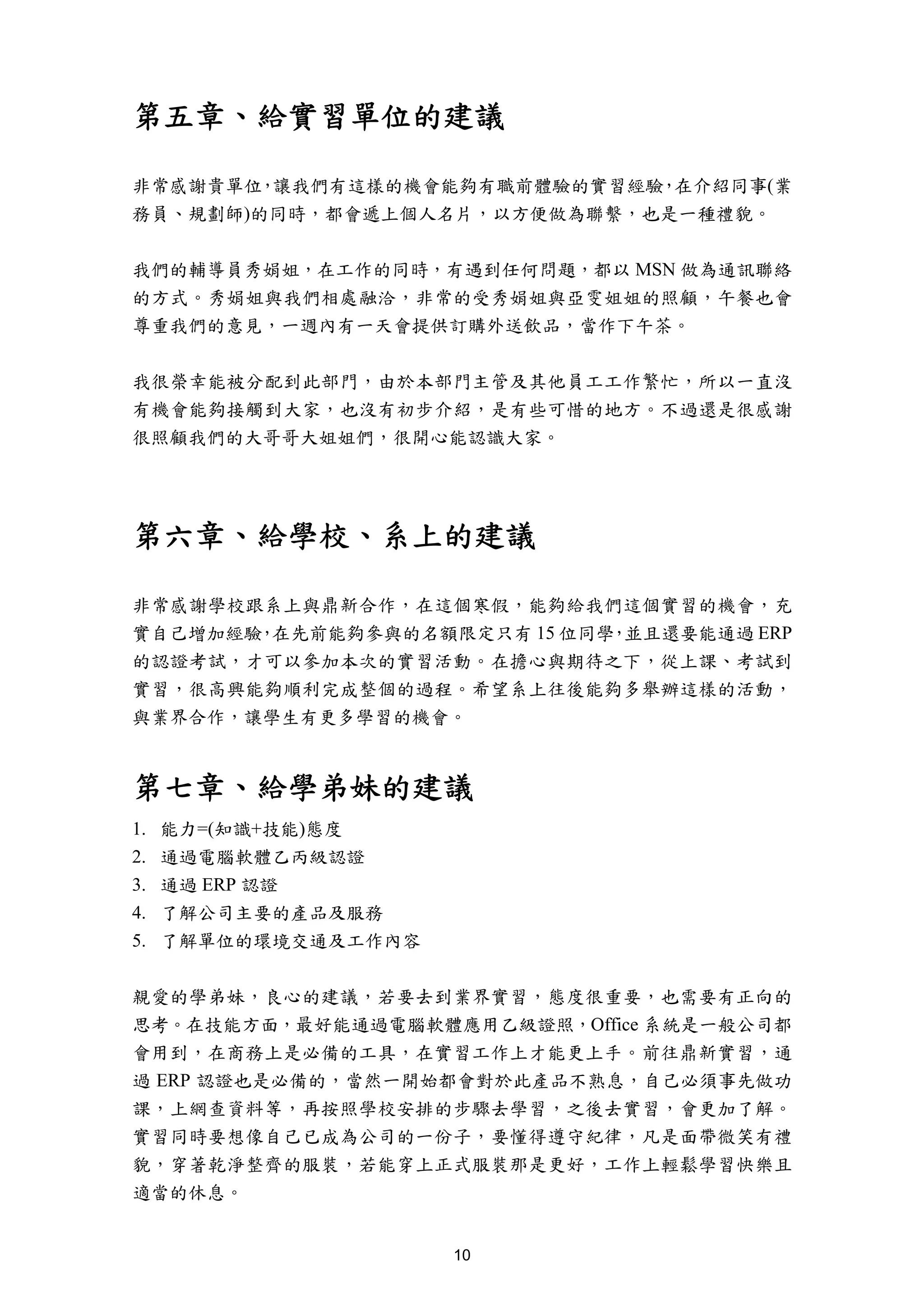 第五章、給實習單位的建議

非常感謝貴單位 讓我們有這樣的機會能夠有職前體驗的實習經驗 在介紹同事(業
       ，                     ，
務員、規劃師)的同時，都會遞上個人名片，以方便做為聯繫，也是一種禮貌。


我們的輔導員秀娟姐，在工作的同時，有遇到任何問題，都以 MSN 做為通訊聯絡
的方式。秀娟姐與我們相處融洽，非常的受秀娟姐與亞雯姐姐的照顧，午餐也會
尊重我們的意見，一週內有一天會提供訂購外送飲品，當作下午茶。


我很榮幸能被分配到此部門，由於本部門主管及其他員工工作繁忙，所以一直沒
有機會能夠接觸到大家，也沒有初步介紹，是有些可惜的地方。不過還是很感謝
很照顧我們的大哥哥大姐姐們，很開心能認識大家。




第六章、給學校、系上的建議

非常感謝學校跟系上與鼎新合作，在這個寒假，能夠給我們這個實習的機會，充
實自己增加經驗 在先前能夠參與的名額限定只有 15 位同學 並且還要能通過 ERP
       ，                     ，
的認證考試，才可以參加本次的實習活動。在擔心與期待之下，從上課、考試到
實習，很高興能夠順利完成整個的過程。希望系上往後能夠多舉辦這樣的活動，
與業界合作，讓學生有更多學習的機會。


第七章、給學弟妹的建議
1.   能力=(知識+技能)態度
2.   通過電腦軟體乙丙級認證
3.   通過 ERP 認證
4.   了解公司主要的產品及服務
5.   了解單位的環境交通及工作內容


親愛的學弟妹，良心的建議，若要去到業界實習，態度很重要，也需要有正向的
思考。在技能方面，最好能通過電腦軟體應用乙級證照，Office 系統是一般公司都
會用到，在商務上是必備的工具，在實習工作上才能更上手。前往鼎新實習，通
過 ERP 認證也是必備的，當然一開始都會對於此產品不熟息，自己必須事先做功
課，上網查資料等，再按照學校安排的步驟去學習，之後去實習，會更加了解。
實習同時要想像自己已成為公司的一份子，要懂得遵守紀律，凡是面帶微笑有禮
貌，穿著乾淨整齊的服裝，若能穿上正式服裝那是更好，工作上輕鬆學習快樂且
適當的休息。


                      10
 