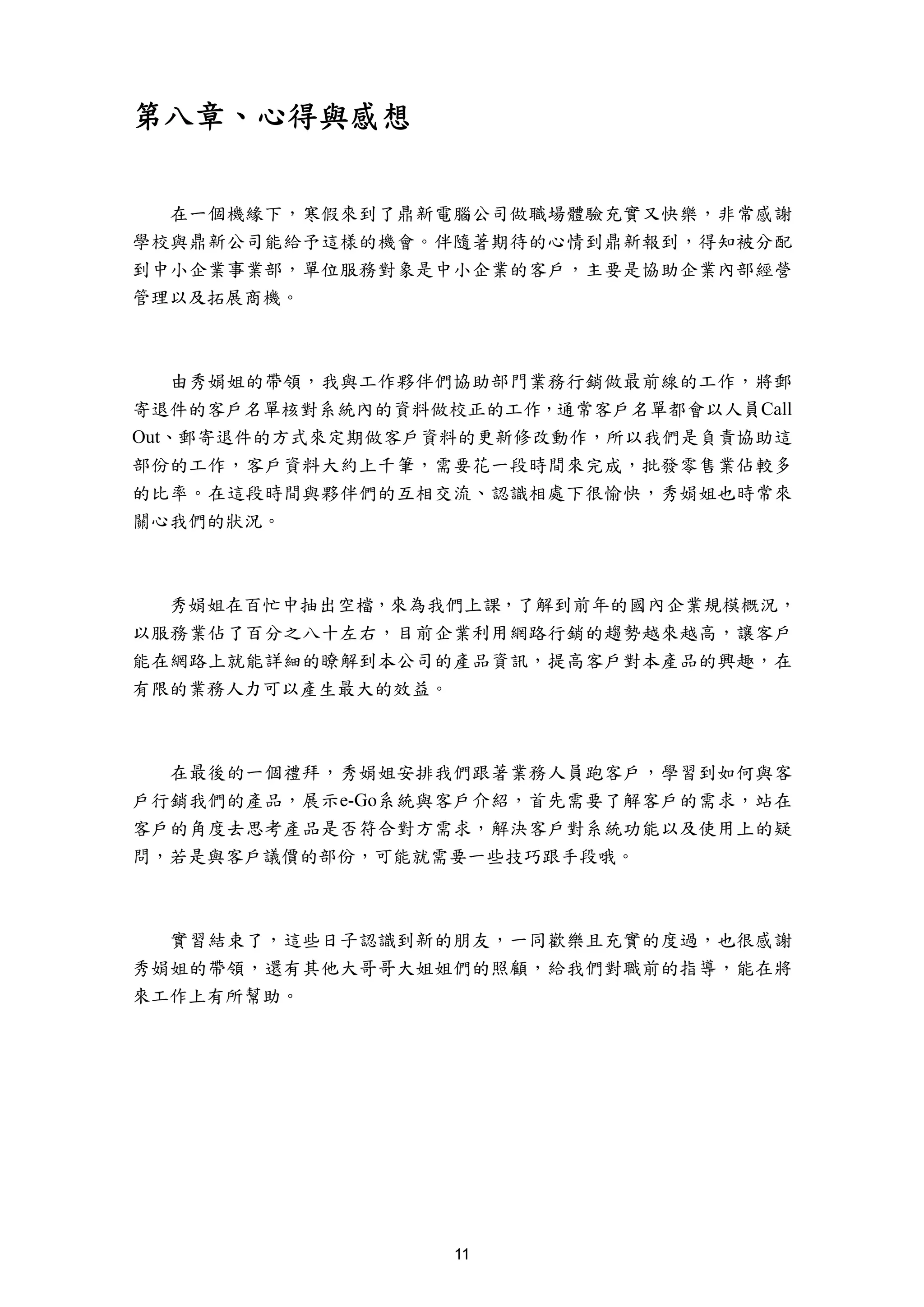 第八章、心得與感想


  在一個機緣下，寒假來到了鼎新電腦公司做職場體驗充實又快樂，非常感謝
學校與鼎新公司能給予這樣的機會。伴隨著期待的心情到鼎新報到，得知被分配
到中小企業事業部，單位服務對象是中小企業的客戶，主要是協助企業內部經營
管理以及拓展商機。



    由秀娟姐的帶領，我與工作夥伴們協助部門業務行銷做最前線的工作，將郵
寄退件的客戶名單核對系統內的資料做校正的工作，通常客戶名單都會以人員Call
Out、郵寄退件的方式來定期做客戶資料的更新修改動作，所以我們是負責協助這
部份的工作，客戶資料大約上千筆，需要花一段時間來完成，批發零售業佔較多
的比率。在這段時間與夥伴們的互相交流、認識相處下很愉快，秀娟姐也時常來
關心我們的狀況。



  秀娟姐在百忙中抽出空檔，來為我們上課，了解到前年的國內企業規模概況，
以服務業佔了百分之八十左右，目前企業利用網路行銷的趨勢越來越高，讓客戶
能在網路上就能詳細的瞭解到本公司的產品資訊，提高客戶對本產品的興趣，在
有限的業務人力可以產生最大的效益。



  在最後的一個禮拜，秀娟姐安排我們跟著業務人員跑客戶，學習到如何與客
戶行銷我們的產品，展示e-Go系統與客戶介紹，首先需要了解客戶的需求，站在
客戶的角度去思考產品是否符合對方需求，解決客戶對系統功能以及使用上的疑
問，若是與客戶議價的部份，可能就需要一些技巧跟手段哦。



  實習結束了，這些日子認識到新的朋友，一同歡樂且充實的度過，也很感謝
秀娟姐的帶領，還有其他大哥哥大姐姐們的照顧，給我們對職前的指導，能在將
來工作上有所幫助。




                  11
 