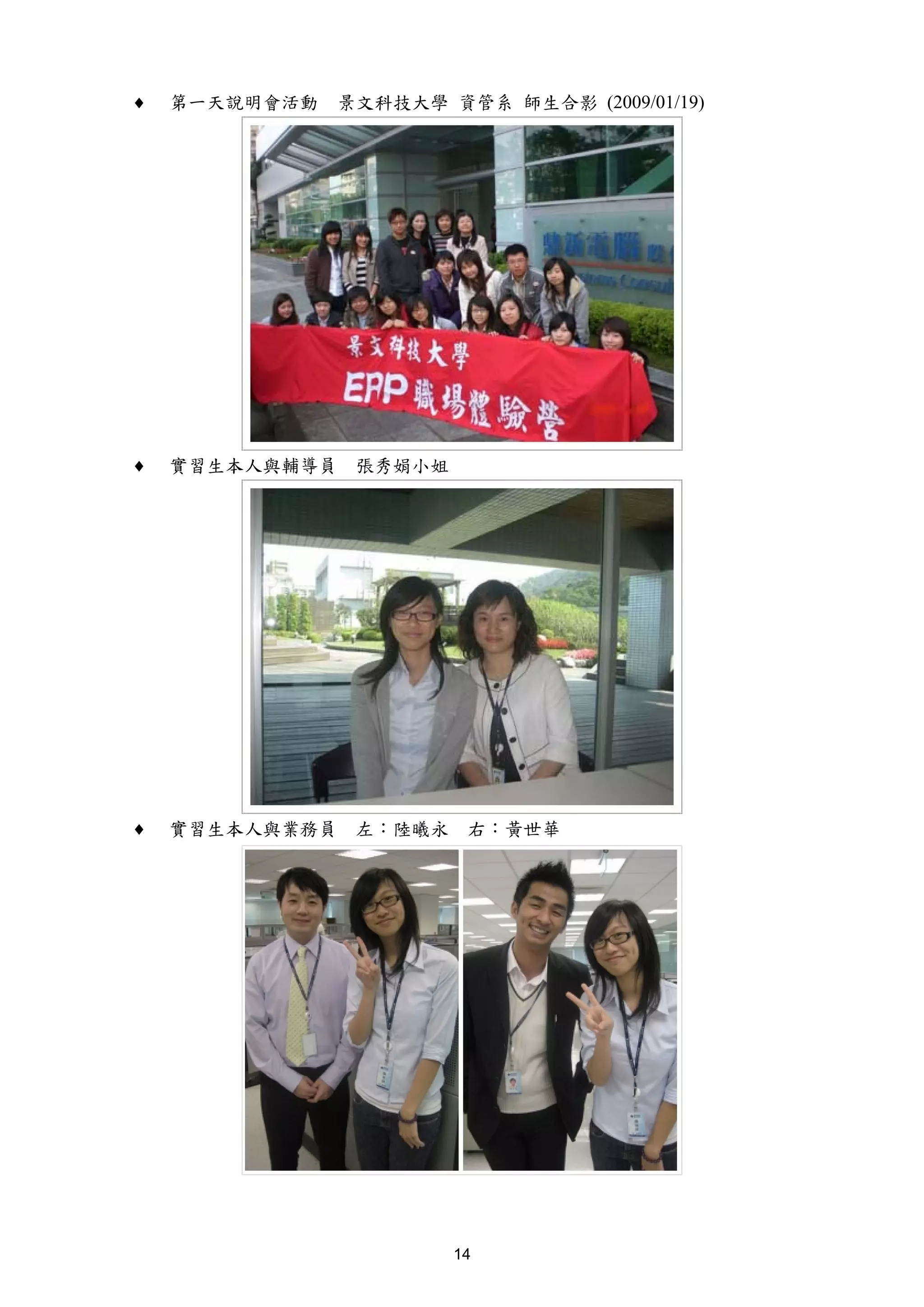 ♦   第一天說明會活動   景文科技大學 資管系 師生合影 (2009/01/19)




♦   實習生本人與輔導員   張秀娟小姐




♦   實習生本人與業務員   左：陸曦永    右：黃世華




                        14
 