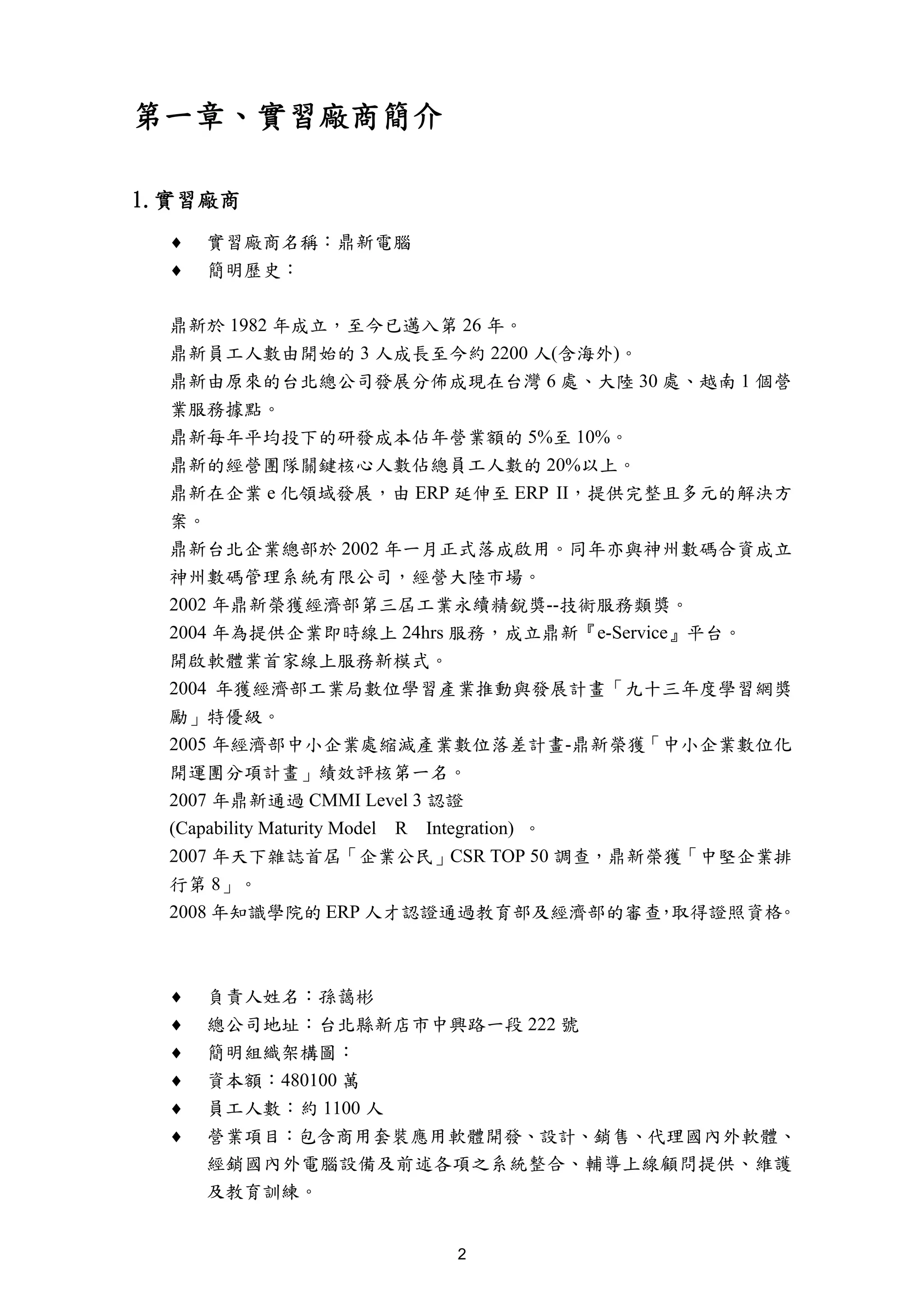第一章、實習廠商簡介

1.實習廠商
  ♦   實習廠商名稱：鼎新電腦
  ♦   簡明歷史：

  鼎新於 1982 年成立，至今已邁入第 26 年。
  鼎新員工人數由開始的 3 人成長至今約 2200 人(含海外)。
  鼎新由原來的台北總公司發展分佈成現在台灣 6 處、大陸 30 處、越南 1 個營
  業服務據點。
  鼎新每年平均投下的研發成本佔年營業額的 5%至 10%。
  鼎新的經營團隊關鍵核心人數佔總員工人數的 20%以上。
  鼎新在企業 e 化領域發展，由 ERP 延伸至 ERP II，提供完整且多元的解決方
  案。
  鼎新台北企業總部於 2002 年一月正式落成啟用。同年亦與神州數碼合資成立
  神州數碼管理系統有限公司，經營大陸市場。
  2002 年鼎新榮獲經濟部第三屆工業永續精銳獎--技術服務類獎。
  2004 年為提供企業即時線上 24hrs 服務，成立鼎新『e-Service』平台。
  開啟軟體業首家線上服務新模式。
  2004 年獲經濟部工業局數位學習產業推動與發展計畫「九十三年度學習網獎
  勵」特優級。
  2005 年經濟部中小企業處縮減產業數位落差計畫-鼎新榮獲「中小企業數位化
  開運團分項計畫」績效評核第一名。
  2007 年鼎新通過 CMMI Level 3 認證
  (Capability Maturity Model R Integration) 。
  2007 年天下雜誌首屆「企業公民」CSR TOP 50 調查，鼎新榮獲「中堅企業排
  行第 8」。
  2008 年知識學院的 ERP 人才認證通過教育部及經濟部的審查 取得證照資格     ， 。



  ♦   負責人姓名：孫藹彬
  ♦   總公司地址：台北縣新店市中興路一段 222 號
  ♦   簡明組織架構圖：
  ♦   資本額：480100 萬
  ♦   員工人數：約 1100 人
  ♦   營業項目：包含商用套裝應用軟體開發、設計、銷售、代理國內外軟體、
      經銷國內外電腦設備及前述各項之系統整合、輔導上線顧問提供、維護
      及教育訓練。


                       2
 