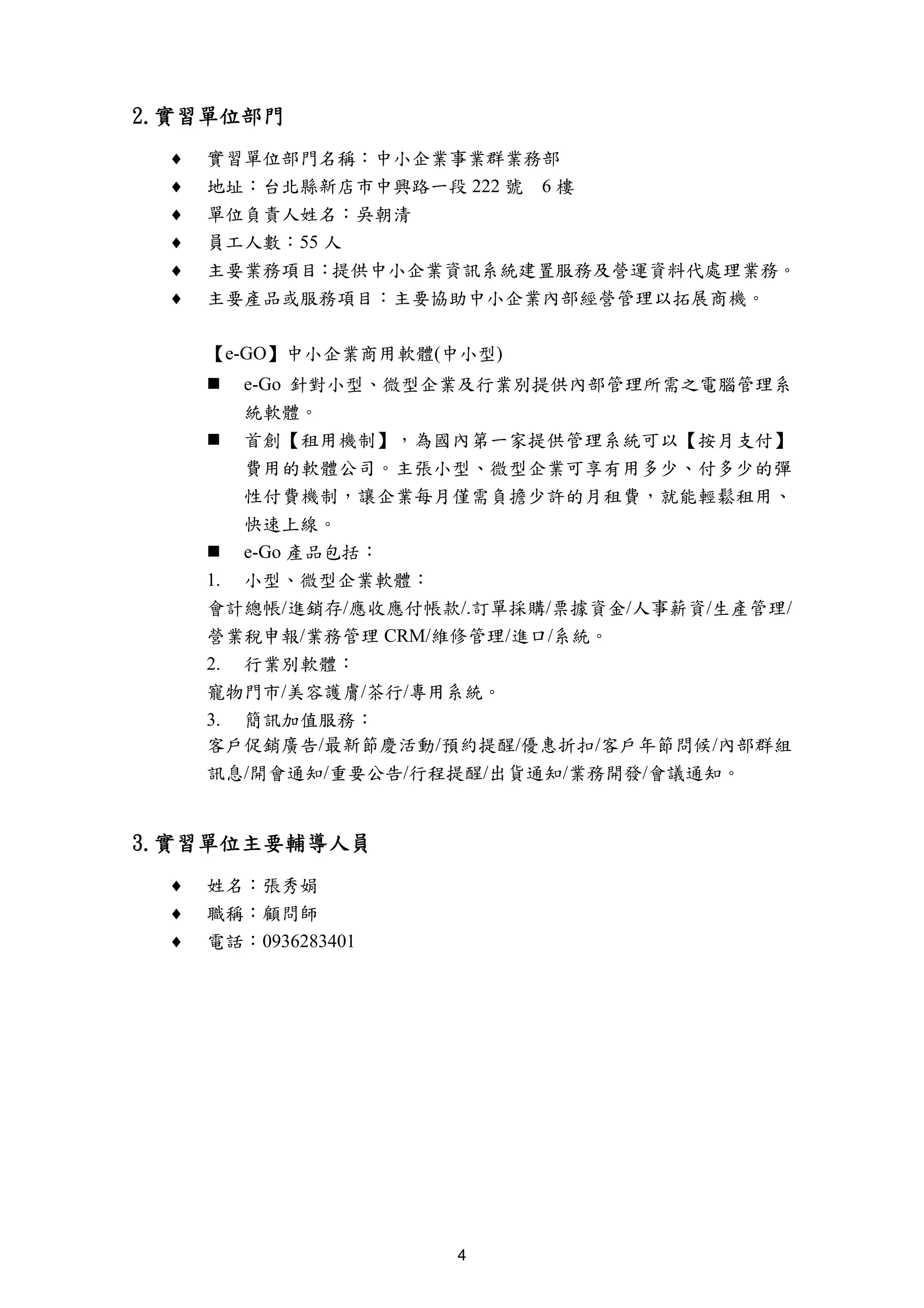 2.實習單位部門
 ♦   實習單位部門名稱：中小企業事業群業務部
 ♦   地址：台北縣新店市中興路一段 222 號 6 樓
 ♦   單位負責人姓名：吳朝清
 ♦   員工人數：55 人
 ♦   主要業務項目：提供中小企業資訊系統建置服務及營運資料代處理業務。
 ♦   主要產品或服務項目：主要協助中小企業內部經營管理以拓展商機。

     【e-GO】中小企業商用軟體(中小型)
        e-Go 針對小型、微型企業及行業別提供內部管理所需之電腦管理系
        統軟體。
        首創【租用機制】，為國內第一家提供管理系統可以【按月支付】
        費用的軟體公司。主張小型、微型企業可享有用多少、付多少的彈
        性付費機制，讓企業每月僅需負擔少許的月租費，就能輕鬆租用、
        快速上線。
        e-Go 產品包括：
     1. 小型、微型企業軟體：
     會計總帳/進銷存/應收應付帳款/.訂單採購/票據資金/人事薪資/生產管理/
     營業稅申報/業務管理 CRM/維修管理/進口/系統。
     2. 行業別軟體：
     寵物門市/美容護膚/茶行/專用系統。
     3. 簡訊加值服務：
     客戶促銷廣告/最新節慶活動/預約提醒/優惠折扣/客戶年節問候/內部群組
     訊息/開會通知/重要公告/行程提醒/出貨通知/業務開發/會議通知。


3.實習單位主要輔導人員
 ♦   姓名：張秀娟
 ♦   職稱：顧問師
 ♦   電話：0936283401




                     4
 