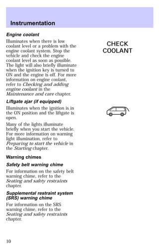 Engine coolant 
Illuminates when there is low 
coolant level or a problem with the 
engine coolant system. Stop the 
vehicle and check the engine 
coolant level as soon as possible. 
The light will also briefly illuminate 
when the ignition key is turned to 
ON and the engine is off. For more 
information on engine coolant, 
refer to Checking and adding 
engine coolant in the 
Maintenance and care chapter. 
Liftgate ajar (if equipped) 
Illuminates when the ignition is in 
the ON position and the liftgate is 
open. 
Many of the lights illuminate 
briefly when you start the vehicle. 
For more information on warning 
light illumination, refer to 
Preparing to start the vehicle in 
the Starting chapter. 
Warning chimes 
Safety belt warning chime 
For information on the safety belt 
warning chime, refer to the 
Seating and safety restraints 
chapter. 
Supplemental restraint system 
(SRS) warning chime 
For information on the SRS 
warning chime, refer to the 
Seating and safety restraints 
chapter. 
CHECK
 
COOLANT 
Instrumentation 
10 
 