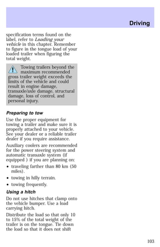 specification terms found on the 
label, refer to Loading your 
vehicle in this chapter. Remember 
to figure in the tongue load of your 
loaded trailer when figuring the 
total weight. 
Towing trailers beyond the 
maximum recommended 
gross trailer weight exceeds the 
limits of the vehicle and could 
result in engine damage, 
transaxle/axle damage, structural 
damage, loss of control, and 
personal injury. 
Preparing to tow 
Use the proper equipment for 
towing a trailer and make sure it is 
properly attached to your vehicle. 
See your dealer or a reliable trailer 
dealer if you require assistance. 
Auxiliary coolers are recommended 
for the power steering system and 
automatic transaxle system (if 
equipped ) if you are planning on: 
² traveling farther than 80 km (50 
miles). 
² towing in hilly terrain. 
² towing frequently. 
Using a hitch 
Do not use hitches that clamp onto 
the vehicle bumper. Use a load 
carrying hitch. 
Distribute the load so that only 10 
to 15% of the total weight of the 
trailer is on the tongue. Tie down 
the load so that it does not shift 
Driving 
103 
 