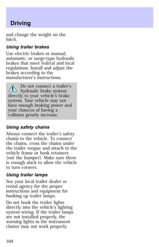 Driving 
and change the weight on the 
hitch. 
Using trailer brakes 
Use electric brakes or manual, 
automatic, or surge-type hydraulic 
brakes that meet federal and local 
regulations. Install and adjust the 
brakes according to the 
manufacturer’s instructions. 
Do not connect a trailer’s 
hydraulic brake system 
directly to your vehicle’s brake 
system. Your vehicle may not 
have enough braking power and 
your chances of having a 
collision greatly increase. 
Using safety chains 
Always connect the trailer’s safety 
chains to the vehicle. To connect 
the chains, cross the chains under 
the trailer tongue and attach to the 
vehicle frame or hook retainers 
(not the bumper). Make sure there 
is enough slack to allow the vehicle 
to turn corners. 
Using trailer lamps 
See your local trailer dealer or 
rental agency for the proper 
instructions and equipment for 
hooking up trailer lamps. 
Do not hook the trailer lights 
directly into the vehicle’s lighting 
system wiring. If the trailer lamps 
are not installed properly, the 
warning lights in the instrument 
cluster may not work properly. 
104 
 