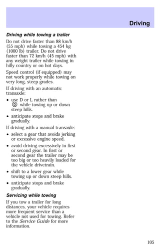 Driving while towing a trailer 
Do not drive faster than 88 km/h 
(55 mph) while towing a 454 kg 
(1000 lb) trailer. Do not drive 
faster than 72 km/h (45 mph) with 
any weight trailer while towing in 
hilly country or on hot days. 
Speed control (if equipped) may 
not work properly while towing on 
very long, steep grades. 
If driving with an automatic 
transaxle: 
² use D or L rather than 
D while towing up or down 
steep hills. 
² anticipate stops and brake 
gradually. 
If driving with a manual transaxle: 
² select a gear that avoids jerking 
or excessive engine speed. 
² avoid driving excessively in first 
or second gear. In first or 
second gear the trailer may be 
too big or too heavily loaded for 
the vehicle drivetrain. 
² shift to a lower gear while 
towing up or down steep hills. 
² anticipate stops and brake 
gradually. 
Servicing while towing 
If you tow a trailer for long 
distances, your vehicle requires 
more frequent service than a 
vehicle not used for towing. Refer 
to the Service Guide for more 
information. 
Driving 
105 
 