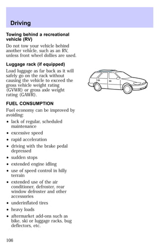 Driving 
Towing behind a recreational 
vehicle (RV) 
Do not tow your vehicle behind 
another vehicle, such as an RV, 
unless front wheel dollies are used. 
Luggage rack (if equipped) 
Load luggage as far back as it will 
safely go on the rack without 
causing the vehicle to exceed the 
gross vehicle weight rating 
(GVWR) or gross axle weight 
rating (GAWR). 
FUEL CONSUMPTION 
Fuel economy can be improved by 
avoiding: 
² lack of regular, scheduled 
maintenance 
² excessive speed 
² rapid acceleration 
² driving with the brake pedal 
depressed 
² sudden stops 
² extended engine idling 
² use of speed control in hilly 
terrain 
² extended use of the air 
conditioner, defroster, rear 
window defroster and other 
accessories 
² underinflated tires 
² heavy loads 
² aftermarket add-ons such as 
bike, ski or luggage racks, bug 
deflectors, etc. 
106 
 