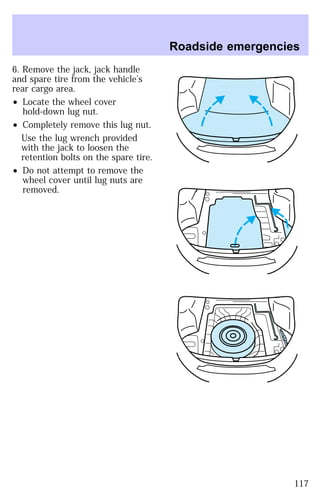 6. Remove the jack, jack handle 
and spare tire from the vehicle’s 
rear cargo area. 
² Locate the wheel cover 
hold-down lug nut. 
² Completely remove this lug nut. 
Use the lug wrench provided 
with the jack to loosen the 
retention bolts on the spare tire. 
² Do not attempt to remove the 
wheel cover until lug nuts are 
removed. 
Roadside emergencies 
117 
 