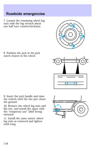 Roadside emergencies 
7. Loosen the remaining wheel lug 
nuts with the lug wrench about 
one half turn counterclockwise. 
8. Position the jack at the jack 
notch closest to the wheel. 
9. Insert the jack handle and raise 
the vehicle until the tire just clears 
the ground. 
10. Remove the wheel lug nuts and 
flat tire, and install the spare with 
the ‘‘temporary use’’ label facing 
outward. 
11. Install the same metric wheel 
lug nuts as removed and tighten 
until snug. 
118 
 