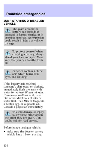 Roadside emergencies 
JUMP-STARTING A DISABLED 
VEHICLE 
The gases around the 
battery can explode if 
exposed to flames, sparks, or lit 
smoking materials. An explosion 
could result in injury or vehicle 
damage. 
To protect yourself when 
charging a battery, always 
shield your face and eyes. Make 
sure that you can breathe fresh 
air. 
Batteries contain sulfuric 
acid which burns skin, 
eyes, and clothing. 
If the battery acid touches 
someone’s skin, eyes, or clothing, 
immediately flush the area with 
water for at least fifteen minutes. 
If someone swallows acid, have 
him or her drink lots of milk or 
water first, then Milk of Magnesia, 
a beaten egg, or vegetable oil. 
Consult a physician immediately. 
To avoid damage or injury, 
follow these directions in 
the order they are given. If in 
doubt, call for road service. 
Before jump-starting a vehicle: 
² make sure the booster battery 
vehicle has a 12-volt starting 
120 
 