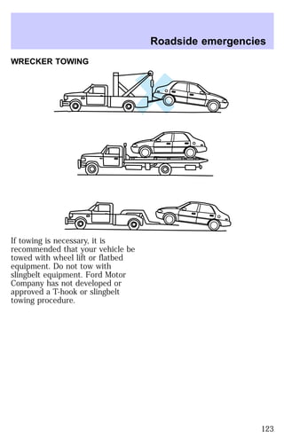 WRECKER TOWING 
If towing is necessary, it is 
recommended that your vehicle be 
towed with wheel lift or flatbed 
equipment. Do not tow with 
slingbelt equipment. Ford Motor 
Company has not developed or 
approved a T-hook or slingbelt 
towing procedure. 
Roadside emergencies 
123 
 