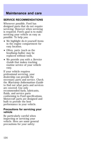 Maintenance and care 
SERVICE RECOMMENDATIONS 
Whenever possible, Ford has 
designed parts that do not require 
servicing. However when servicing 
is required, Ford’s goal is to make 
servicing your vehicle as easy as 
possible. To help you: 
² We highlight do-it-yourself items 
in the engine compartment for 
easy location. 
² Often, parts (such as the 
headlamp bulbs) may be 
replaced without tools. 
² We provide you with a Service 
Guide that makes tracking 
routine service of your vehicle 
easy. 
If your vehicle requires 
professional servicing, your 
dealership can provide the 
necessary parts and service. Check 
the Warranty Information Guide 
to find out what parts and services 
are covered. Use only 
recommended fuels, lubricants, 
fluids, and service parts 
conforming to Ford specifications. 
Motorcraft parts are designed and 
built to provide the best 
performance in your vehicle. 
Precautions for servicing your 
vehicle 
Be particularly careful when 
inspecting or servicing your 
vehicle. Here are some general 
precautions for your safety: 
124 
 