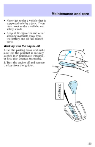 ² Never get under a vehicle that is 
supported only by a jack. If you 
must work under a vehicle, use 
safety stands. 
² Keep all lit cigarettes and other 
smoking materials away from 
the battery and all fuel-related 
parts. 
Working with the engine off 
1. Set the parking brake and make 
sure that the gearshift is securely 
latched in P (automatic transaxle), 
or first gear (manual transaxle). 
2. Turn the engine off and remove 
the key from the ignition. 
Maintenance and care 
P 
R 
N 
D 
D 
L 
P 
R 
N 
D 
D 
L 
125 
 