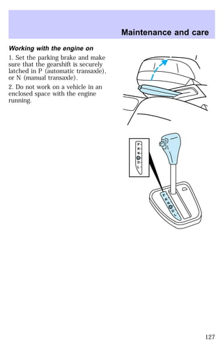 Working with the engine on 
1. Set the parking brake and make 
sure that the gearshift is securely 
latched in P (automatic transaxle), 
or N (manual transaxle). 
2. Do not work on a vehicle in an 
enclosed space with the engine 
running. 
Maintenance and care 
P 
R 
N 
D 
D 
L 
P 
R 
N 
D 
D 
L 
127 
 