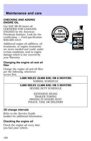 Maintenance and care 
CHECKING AND ADDING 
ENGINE OIL 
Use SAE 5W-30 motor oil 
CERTIFIED FOR GASOLINE 
ENGINES by the American 
Petroleum Institute. Look for the 
certification — Ford specification 
WSS-M2C153-F. 
Additional engine oil additives, oil 
treatments, or engine treatments 
are never needed and could, under 
certain conditions, lead to engine 
damage which is not covered by 
your Warranty. 
Changing the engine oil and oil 
filter 
Change the engine oil and oil filter 
per the following, whichever 
occurs first. 
5,000 MILES (8,000 KM) OR 6 MONTHS 
NORMAL SCHEDULE 
3,000 MILES (5,000 KM) OR 3 MONTHS 
SEVERE DUTY SCHEDULE 
EXTENSIVE IDLING 
TRAILER TOWING 
DRIVING IN SEVERE DUST 
POLICE, TAXI, OR DELIVERY 
Oil change intervals 
Refer to the Service Guide 
booklet for additional information. 
Checking the engine oil 
Check the engine oil every time 
you fuel your vehicle. 
130 
 