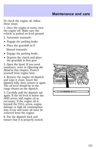 To check the engine oil, follow 
these steps: 
1. Once the engine is warm, turn 
the engine off. Make sure the 
vehicle is parked on level ground. 
2. Automatic transaxle: 
² Engage the parking brake. 
² Place the gearshift in P. 
Manual transaxle: 
² Engage the parking brake. 
² Depress the clutch and place 
the gearshift in first gear. 
3. Open the hood. If you need 
assistance, refer to Opening the 
Hood in this chapter. Protect 
yourself from engine heat. 
4. Remove the engine oil dipstick 
and wipe it clean. Insert the 
dipstick fully, then remove it again. 
The oil level should be in the 
range shown on the dipstick. 
5. Carefully pull the dipstick out 
again. If the oil level is below the 
ADD arrow, add engine oil as 
necessary. If the engine oil is 
beyond the FULL arrow, engine 
damage or high oil consumption 
may occur and some oil must be 
removed from the engine. 
6. Put the dipstick back and 
ensure that it is properly seated. 
Maintenance and care 
ADD FULL 
131 
 