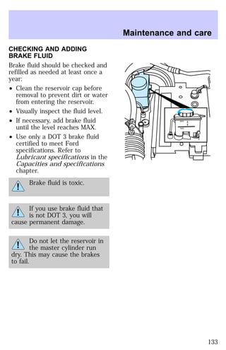 CHECKING AND ADDING 
BRAKE FLUID 
Brake fluid should be checked and 
refilled as needed at least once a 
year: 
² Clean the reservoir cap before 
removal to prevent dirt or water 
from entering the reservoir. 
² Visually inspect the fluid level. 
² If necessary, add brake fluid 
until the level reaches MAX. 
² Use only a DOT 3 brake fluid 
certified to meet Ford 
specifications. Refer to 
Lubricant specifications in the 
Capacities and specifications 
chapter. 
Brake fluid is toxic. 
If you use brake fluid that 
is not DOT 3, you will 
cause permanent damage. 
Do not let the reservoir in 
the master cylinder run 
dry. This may cause the brakes 
to fail. 
Maintenance and care 
MAX 
MIN 
133 
 