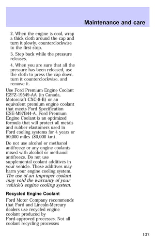 2. When the engine is cool, wrap 
a thick cloth around the cap and 
turn it slowly, counterclockwise 
to the first stop. 
3. Step back while the pressure 
releases. 
4. When you are sure that all the 
pressure has been released, use 
the cloth to press the cap down, 
turn it counterclockwise, and 
remove it. 
Use Ford Premium Engine Coolant 
E2FZ-19549-AA (in Canada, 
Motorcraft CXC-8-B) or an 
equivalent premium engine coolant 
that meets Ford Specification 
ESE-M97B44-A. Ford Premium 
Engine Coolant is an optimized 
formula that will protect all metals 
and rubber elastomers used in 
Ford cooling systems for 4 years or 
50,000 miles (80,000 km). 
Do not use alcohol or methanol 
antifreeze or any engine coolants 
mixed with alcohol or methanol 
antifreeze. Do not use 
supplemental coolant additives in 
your vehicle. These additives may 
harm your engine cooling system. 
The use of an improper coolant 
may void the warranty of your 
vehicle’s engine cooling system. 
Recycled Engine Coolant 
Ford Motor Company recommends 
that Ford and Lincoln-Mercury 
dealers use recycled engine 
coolant produced by 
Ford-approved processes. Not all 
coolant recycling processes 
Maintenance and care 
137 
 
