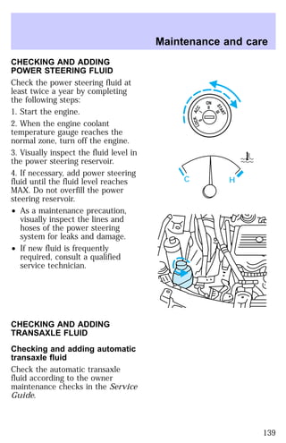 CHECKING AND ADDING 
POWER STEERING FLUID 
Check the power steering fluid at 
least twice a year by completing 
the following steps: 
1. Start the engine. 
2. When the engine coolant 
temperature gauge reaches the 
normal zone, turn off the engine. 
3. Visually inspect the fluid level in 
the power steering reservoir. 
4. If necessary, add power steering 
fluid until the fluid level reaches 
MAX. Do not overfill the power 
steering reservoir. 
² As a maintenance precaution, 
visually inspect the lines and 
hoses of the power steering 
system for leaks and damage. 
² If new fluid is frequently 
required, consult a qualified 
service technician. 
CHECKING AND ADDING 
TRANSAXLE FLUID 
Checking and adding automatic 
transaxle fluid 
Check the automatic transaxle 
fluid according to the owner 
maintenance checks in the Service 
Guide. 
Maintenance and care 
ON 
II 
ACC 
I 
LOCK 
0 
START 
III 
C H 
139 
 