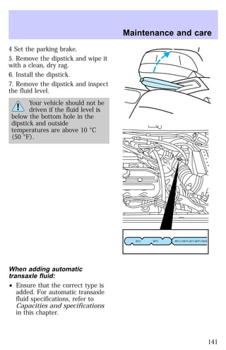 4 Set the parking brake. 
5. Remove the dipstick and wipe it 
with a clean, dry rag. 
6. Install the dipstick. 
7. Remove the dipstick and inspect 
the fluid level. 
Your vehicle should not be 
driven if the fluid level is 
below the bottom hole in the 
dipstick and outside 
temperatures are above 10 °C 
(50 °F). 
When adding automatic 
transaxle fluid: 
² Ensure that the correct type is 
added. For automatic transaxle 
fluid specifications, refer to 
Capacities and specifications 
in this chapter. 
Maintenance and care 
20°C 65°C 65°C (149°F) 20°C 68°F) FAOZ 
141 
 