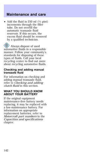 Maintenance and care 
² Add the fluid in 250 ml (1⁄2 pint) 
increments through the filler 
tube. Do not overfill the 
automatic transaxle fluid 
reservoir. If this occurs, the 
excess fluid should be removed 
by a qualified technician. 
Always dispose of used 
automotive fluids in a responsible 
manner. Follow your community’s 
standards for disposing of these 
types of fluids. Call your local 
recycling center to find out more 
about recycling automotive fluids. 
Checking and adding manual 
transaxle fluid 
For information on checking and 
adding manual transaxle fluid, 
refer to Checking and adding 
clutch fluid in this section. 
WHAT YOU SHOULD KNOW 
ABOUT YOUR BATTERY 
If the original equipment 
maintenance-free battery needs 
replacing, it may be replaced with 
a low-maintenance battery. For 
information on appropriate 
replacement batteries, refer to 
Motorcraft part numbers in the 
Capacities and specifications 
chapter. 
142 
 