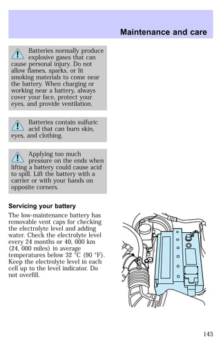 Batteries normally produce 
explosive gases that can 
cause personal injury. Do not 
allow flames, sparks, or lit 
smoking materials to come near 
the battery. When charging or 
working near a battery, always 
cover your face, protect your 
eyes, and provide ventilation. 
Batteries contain sulfuric 
acid that can burn skin, 
eyes, and clothing. 
Applying too much 
pressure on the ends when 
lifting a battery could cause acid 
to spill. Lift the battery with a 
carrier or with your hands on 
opposite corners. 
Servicing your battery 
The low-maintenance battery has 
removable vent caps for checking 
the electrolyte level and adding 
water. Check the electrolyte level 
every 24 months or 40, 000 km 
(24, 000 miles) in average 
temperatures below 32 °C (90 °F). 
Keep the electrolyte level in each 
cell up to the level indicator. Do 
not overfill. 
Maintenance and care 
143 
 