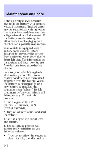 Maintenance and care 
If the electrolyte level becomes 
low, refill the battery with distilled 
water. If necessary, distilled water 
may be substituted with tap water 
that is not hard and does not have 
a high mineral or alkali content. If 
the battery needs water quite 
often, have the charging system 
checked for a possible malfunction. 
Your vehicle is equipped with a 
battery saver control feature 
designed to prevent your battery 
from accidental wear down due to 
doors left ajar. For information on 
the system and how it works, see 
Interior overhead lamp in this 
chapter. 
Because your vehicle’s engine is 
electronically controlled, some 
control conditions are maintained 
by power from the battery. When 
the battery is disconnected or a 
new battery is installed, the 
computer must “relearn” its idle 
conditions before your vehicle will 
drive properly. To begin this 
process: 
1. Put the gearshift in P 
(automatic transaxle) or N 
(manual transaxle). 
2. Turn off all accessories and start 
the vehicle. 
3. Let the engine idle for at least 
one minute. 
4. The relearning process will 
automatically complete as you 
drive the vehicle. 
² If you do not allow the engine to 
relearn its idle, the idle quality 
144 
 