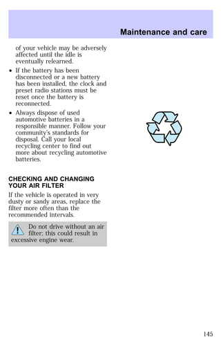 of your vehicle may be adversely 
affected until the idle is 
eventually relearned. 
² If the battery has been 
disconnected or a new battery 
has been installed, the clock and 
preset radio stations must be 
reset once the battery is 
reconnected. 
² Always dispose of used 
automotive batteries in a 
responsible manner. Follow your 
community’s standards for 
disposal. Call your local 
recycling center to find out 
more about recycling automotive 
batteries. 
CHECKING AND CHANGING 
YOUR AIR FILTER 
If the vehicle is operated in very 
dusty or sandy areas, replace the 
filter more often than the 
recommended intervals. 
Do not drive without an air 
filter; this could result in 
excessive engine wear. 
Maintenance and care 
145 
 