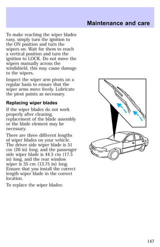 To make reaching the wiper blades 
easy, simply turn the ignition to 
the ON position and turn the 
wipers on. Wait for them to reach 
a vertical position and turn the 
ignition to LOCK. Do not move the 
wipers manually across the 
windshield, this may cause damage 
to the wipers. 
Inspect the wiper arm pivots on a 
regular basis to ensure that the 
wiper arms move freely. Lubricate 
the pivot points as necessary. 
Replacing wiper blades 
If the wiper blades do not work 
properly after cleaning, 
replacement of the blade assembly 
or the blade element may be 
necessary. 
There are three different lengths 
of wiper blades on your vehicle. 
The driver side wiper blade is 51 
cm (20 in) long, and the passenger 
side wiper blade is 44.5 cm (17.5 
in) long, and the rear window 
wiper is 35 cm (13.75 in) long. 
Ensure that you install the correct 
length wiper blade in the correct 
location. 
To replace the wiper blades: 
Maintenance and care 
147 
 