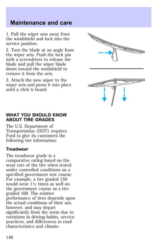 Maintenance and care 
1. Pull the wiper arm away from 
the windshield and lock into the 
service position. 
2. Turn the blade at an angle from 
the wiper arm. Push the lock pin 
with a screwdriver to release the 
blade and pull the wiper blade 
down toward the windshield to 
remove it from the arm. 
3. Attach the new wiper to the 
wiper arm and press it into place 
until a click is heard. 
WHAT YOU SHOULD KNOW 
ABOUT TIRE GRADES 
The U.S. Department of 
Transportation (DOT) requires 
Ford to give its customers the 
following tire information: 
Treadwear 
The treadwear grade is a 
comparative rating based on the 
wear rate of the tire when tested 
under controlled conditions on a 
specified government test course. 
For example, a tire graded 150 
would wear 11⁄2 times as well on 
the government course as a tire 
graded 100. The relative 
performance of tires depends upon 
the actual conditions of their use, 
however, and may depart 
significantly from the norm due to 
variations in driving habits, service 
practices, and differences in road 
characteristics and climate. 
148 
 