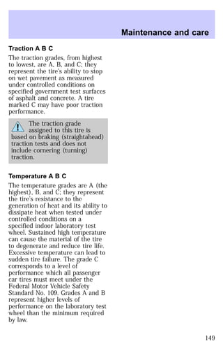Traction A B C 
The traction grades, from highest 
to lowest, are A, B, and C; they 
represent the tire’s ability to stop 
on wet pavement as measured 
under controlled conditions on 
specified government test surfaces 
of asphalt and concrete. A tire 
marked C may have poor traction 
performance. 
The traction grade 
assigned to this tire is 
based on braking (straightahead) 
traction tests and does not 
include cornering (turning) 
traction. 
Temperature A B C 
The temperature grades are A (the 
highest), B, and C; they represent 
the tire’s resistance to the 
generation of heat and its ability to 
dissipate heat when tested under 
controlled conditions on a 
specified indoor laboratory test 
wheel. Sustained high temperature 
can cause the material of the tire 
to degenerate and reduce tire life. 
Excessive temperature can lead to 
sudden tire failure. The grade C 
corresponds to a level of 
performance which all passenger 
car tires must meet under the 
Federal Motor Vehicle Safety 
Standard No. 109. Grades A and B 
represent higher levels of 
performance on the laboratory test 
wheel than the minimum required 
by law. 
Maintenance and care 
149 
 
