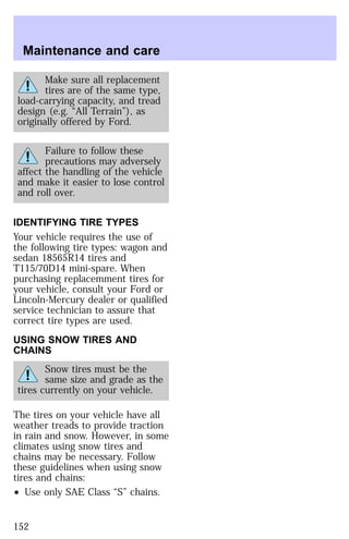 Maintenance and care 
Make sure all replacement 
tires are of the same type, 
load-carrying capacity, and tread 
design (e.g. “All Terrain”), as 
originally offered by Ford. 
Failure to follow these 
precautions may adversely 
affect the handling of the vehicle 
and make it easier to lose control 
and roll over. 
IDENTIFYING TIRE TYPES 
Your vehicle requires the use of 
the following tire types: wagon and 
sedan 18565R14 tires and 
T115/70D14 mini-spare. When 
purchasing replacemment tires for 
your vehicle, consult your Ford or 
Lincoln-Mercury dealer or qualified 
service technician to assure that 
correct tire types are used. 
USING SNOW TIRES AND 
CHAINS 
Snow tires must be the 
same size and grade as the 
tires currently on your vehicle. 
The tires on your vehicle have all 
weather treads to provide traction 
in rain and snow. However, in some 
climates using snow tires and 
chains may be necessary. Follow 
these guidelines when using snow 
tires and chains: 
² Use only SAE Class “S” chains. 
152 
 