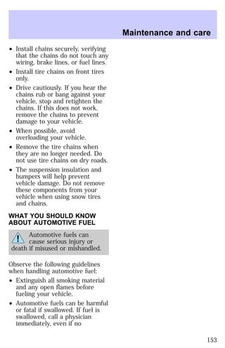 ² Install chains securely, verifying 
that the chains do not touch any 
wiring, brake lines, or fuel lines. 
² Install tire chains on front tires 
only. 
² Drive cautiously. If you hear the 
chains rub or bang against your 
vehicle, stop and retighten the 
chains. If this does not work, 
remove the chains to prevent 
damage to your vehicle. 
² When possible, avoid 
overloading your vehicle. 
² Remove the tire chains when 
they are no longer needed. Do 
not use tire chains on dry roads. 
² The suspension insulation and 
bumpers will help prevent 
vehicle damage. Do not remove 
these components from your 
vehicle when using snow tires 
and chains. 
WHAT YOU SHOULD KNOW 
ABOUT AUTOMOTIVE FUEL 
Automotive fuels can 
cause serious injury or 
death if misused or mishandled. 
Observe the following guidelines 
when handling automotive fuel: 
² Extinguish all smoking material 
and any open flames before 
fueling your vehicle. 
² Automotive fuels can be harmful 
or fatal if swallowed. If fuel is 
swallowed, call a physician 
immediately, even if no 
Maintenance and care 
153 
 