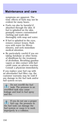 Maintenance and care 
symptoms are apparent. The 
toxic effects of fuels may not be 
evident for many hours. 
² Fuels can also be harmful if 
absorbed through the skin. If 
fuel is splashed on the skin, 
promptly remove contaminated 
clothing and wash skin 
thoroughly with soap and water. 
² If fuel is splashed in the eyes, 
remove contact lenses, flush 
eyes with water for fifteen 
minutes, and seek immediate 
medical attention. 
² Be particularly careful if you are 
taking Antabuse or other forms 
of disulfiram for the treatment 
of alcoholism. Breathing gasoline 
vapors or skin contact with fuel 
could cause an adverse reaction. 
Consult a physician immediately. 
If you replace your fuel cap with 
an aftermarket fuel filter cap, the 
customer warranty may be void if 
any damage to the fuel tank and/or 
fuel system occurs. 
Do not overfill the fuel 
tank. The pressure in an 
overfilled tank may cause 
leakage and lead to fuel spray 
and fire. 
If you do not use a proper 
fuel cap, the pressure in 
the fuel tank can damage the 
fuel system or cause it to work 
improperly in a collision. 
154 
 